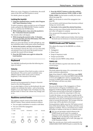 Playing Programs Using Controllers
25
When you write a Program or Combination, the on/off 
status of the SW1 and SW2 buttons is saved.
For details, please see page 82.
Locking the Joystick
1. Using the standard factory sounds, select Program 
C027: Semi Distortion Guitar.
To select a program, make sure that you are in Program 
mode, and press the PROG BANK C button, numeric 
key 2, 7, and then the ENTER button.
2. While holding down a key, move the joystick in 
the –Y direction (toward yourself).
The tremolo effect will deepen.
3. While keeping the joystick in the –Y direction 
(toward yourself), press the SW2 button. (The SW2 
button LED will light up.)
When you press the button, its LED will light up, and 
the modulation effect at this point will be maintained.
4. Release the joystick, and play the keyboard.
The modulation will stay the same as it was when SW2 
was pressed. Even if you move the joystick toward 
yourself, the sound will not change.
5. Press the SW2 button once again to release the 
Lock function.
Keyboard
The KROME’s keyboard provides the following two 
types of control.
Velocity
Velocity is a measure of how hard you play a note on 
the keyboard. This can be used to modulate many 
different aspects of the sound, such as volume, 
brightness, or the character of the attack.
Note Number
Sounds can be programmed to change in character 
based on the note being played. 
As you play higher or lower on the keyboard, the note 
number can modulate the timbre ‐ such as becoming 
brighter as you play higher notes. Envelopes may also 
become faster or slower; the volume may change; and 
so on.
Realtime control knobs
The realtime controls consist of four knobs and the 
SELECT button. These controls function as follows.
• You can apply modulation to sounds or edit them.
• You can control the arpeggiator.
1. Press the SELECT button to select the realtime 
control function between TONE, USER, or ARP.
TONE, USER: Use the knobs to modify the sound or 
effects (see page 28).
ARP: Use the knobs to control the arpeggiator (see 
page 86).
You can freely switch between these functions without 
losing your current edits.
2. Use knobs 1–4 to control the selected functions.
When you turn one of these knobs, that knob’s function 
and value will appear in a popup.
(You can prevent this popup from appearing. See 
page 111.)
There will be a slight amount of play when turning 
the knob near its minimum or maximum positions.
TEMPO knob and TAP button
This adjusts the tempo for the KROME as a whole, 
including:
• Arpeggiator
• Drum Track
• Songs in Sequencer mode
• Tempo‐synced LFOs
• Tempo‐synced (“BPM”) delay effects
TEMPO LED
The LED will blink at quarter‐note intervals of the 
current tempo.
TEMPO knob
This knob adjusts the tempo. It’s a convenient way to 
make continuous adjustments.
Note: If the Global P1: MIDI– MIDI Basic page MIDI 
Clock parameter is set to External MIDI, External USB, 
or if it is set to Auto and a clock is currently being 
received via MIDI, then neither the TEMPO knob nor 
the TAP button will have any effect.
TAP button
You can set the tempo of the Arpeggiator or Drum 
Track function in Program, Combination, and 
Sequencer modes by lightly pressing or tapping the 
TAP button several times on the beat. In Sequencer 
mode, you can control the song tempo in this way.
To enter the tempo, use your finger to gently tap the 
TAP button. The tempo will be entered when you press 
the button twice, but you should tap several times in 
order to increase the precision. The average of the last 
sixteen taps will be specified as the tempo.
During playback, lightly press the TAP button several 
times at the desired tempo. The tempo will follow your 
tapping in realtime. This is a convenient way to match 
the tempo in realtime to the beat of a different source.
You can use tap tempo control whenever the 
TEMPO knob can be used. For example in 
Sequencer mode, tap tempo control will not be 
available if you are playing a song where the 
Tempo Mode setting is set to Auto. (See page 110 
of the Parameter Guide)
Note: You can also use a foot switch connected to the 
ASSIGNABLE FOOT SWITCH jack to control the tap 
 