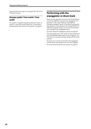 Playing and editing Programs
26
tempo function (see page 18, and pages 202, 349 of the 
Parameter Guide).
Damper pedal / Foot switch / Foot
pedal
For details on using the damper pedal, foot switch, or 
pedal to control the sound, please see “Connecting a 
damper pedal, foot switch, or foot pedal” on page 18.
Performing with the
arpeggiator or drum track
Based on note data that it receives from the keyboard 
or from the MIDI IN connector, the arpeggiator can 
generate a wide range of phrases and patterns 
including arpeggios, guitar or keyboard backing riffs, 
bass phrases, or drum patterns. By setting SELECT to 
ARP and using the knobs, you can vary the duration 
and strength of the arpeggiated notes.
For more about the arpeggiator, please see page 85.
The drum track uses a rich variety of drum patterns to 
play the KROME’s high‐quality drum programs. You 
can select any program and play along with the drum 
patterns.
Of course you can also synchronize the arpeggiator 
and the drum track patterns and use them together.
For more about the drum track, please see page 97.
 