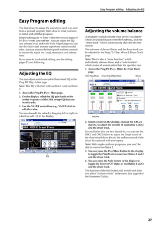 Easy Program editing Adjusting the EQ
27
Easy Program editing
The fastest way to create the sound you need is to start 
from a preload program that’s close to what you have 
in mind, and edit that program.
Simple editing can be done within the various pages of 
P0: Play where you perform. You can adjust the EQ 
and volume level, and in the Tone Adjust page you can 
use the sliders and buttons to perform various useful 
edits. You can also use the front panel realtime controls 
to intuitively adjust the cutoff, resonance, and release 
time.
If you want to do detailed editing, use the editing 
pages P1 and following.
Adjusting the EQ
You can adjust a mid‐sweepable three‐band EQ in the 
Prog P0: Play– Main page. 
Note: This EQ will affect both oscillator 1 and oscillator 
2.
1. Access the Prog P0: Play– Main page.
2. On the display, select the EQ gain knob or the 
center frequency of the Mid sweep EQ that you 
want to edit.
3. Use the VALUE controllers (e.g., VALUE dial) to 
edit the value.
You can also edit the value by dragging left or right on 
a knob or edit cell in the display.
Adjusting the volume balance
A program’s sound consists of up to two “oscillators” 
which are played mainly from the keyboard, and one 
“drum track” which automatically plays the rhythm 
section.
The volumes of the oscillators and the drum track can 
be adjusted in the Prog P0: Play‐ Mixer & Drum Track 
page.
Note: There’s also a “mute function” which 
individually silences these, and a “solo function” 
which mutes all sounds other than the specified one.
1. Access the Prog P0: Play– Mixer & Drum Track 
page.
2. Select a slider in the display, and use the VALUE 
dial etc. to adjust the volume of oscillators 1 and 2 
and the drum track.
For oscillators that use two drum kits, you can use the 
OSC1 and OSC2 sliders to adjust the direct sound of 
the close‐miced drum kit and the ambient sound of the 
drum kit captured with more space.
Note: With single‐oscillator programs, you won’t be 
able to control oscillator 2.
3. You can press the Play/Mute button in the display 
to toggle the Play/Mute status of oscillators 1 and 2 
and the drum track.
4. You can press the Solo button in the display to 
toggle the Solo On/Off status of oscillators 1 and 2 
and the drum track.
The function of the Solo button will switch each time 
you select “Exclusive Solo” in the menu (see page 64 of 
the Parameter Guide).
EQ
OSC Play/Mute Drum Track Play/Mute
Volume
Menu
 