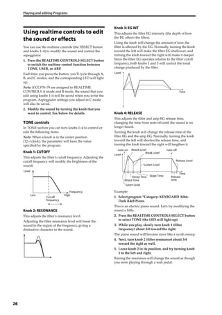 Playing and editing Programs
28
Using realtime controls to edit
the sound or effects
You can use the realtime controls (the SELECT button 
and knobs 1–4) to modify the sound and control the 
arpeggiator.
1. Press the REALTIME CONTROLS SELECT button 
to switch the realtime control function between 
TONE, USER, or ARP.
Each time you press the button, you’ll cycle through A, 
B, and C modes, and the corresponding LED will light 
up.
Note: If CC#70–79 are assigned to REALTIME 
CONTROLS A mode and B mode, the sound that you 
edit using knobs 1–4 will be saved when you write the 
program. Arpeggiator settings you adjust in C mode 
will also be saved.
2. Modify the sound by turning the knob that you 
want to control. See below for details.
TONE controls
In TONE section you can turn knobs 1–4 to control or 
edit the following items.
Note: When a knob is in the center position 
(12 o’clock), the parameter will have the value 
specified by the program.
Knob 1: CUTOFF
This adjusts the filter’s cutoff frequency. Adjusting the 
cutoff frequency will modify the brightness of the 
sound.
Knob 2: RESONANCE
This adjusts the filter’s resonance level.
Adjusting the filter resonance level will boost the 
sound in the region of the frequency, giving a 
distinctive character to the sound.
Knob 3: EG INT
This adjusts the filter EG intensity (the depth of how 
the EG affects the filter).
Using the knob will change the amount of how the 
filter is affected by the EG. Normally, turning the knob 
toward the left will make the filter EG shallower, and 
turning the knob toward the right will make it deeper. 
Since the filter EG operates relative to the filter cutoff 
frequency, both knobs 1 and 3 will control the tonal 
change produced by the filter.
Knob 4: RELEASE
This adjusts the filter and amp EG release time, 
changing the time from note‐off until the sound is no 
longer heard.
Turning the knob will change the release time of the 
filter EG and the amp EG. Normally, turning the knob 
toward the left will shorten the release time, and 
turning the knob toward the right will lengthen it.
Example:
1. Select program “Category: KEYBOARD A066: 
Dark R&B Piano.
This is an electric piano sound. Let’s try modifying the 
sound a little.
2. Press the REALTIME CONTROLS SELECT button 
to select TONE (the LED will light‐up).
3. While you play, slowly turn knob 1 (filter 
frequency) about 3/4 toward the right.
The piano sound will become more like a synth sweep.
4. Next, turn knob 2 (filter resonance) about 3/4 
toward the right as well.
5. Leave knob 2 in its position, and try turning knob 
1 to the left and right.
Raising the resonance will change the sound as though 
you were playing through a wah pedal.
Level
Frequency
HighLow
Cut off
frequency
Level
Time
Level
Time
note-on note-off
Sutart Level
Attack Time
Decay Time Slope Time
Attack Level
Break Level
Release Level
Sustain Level
Release
time
 