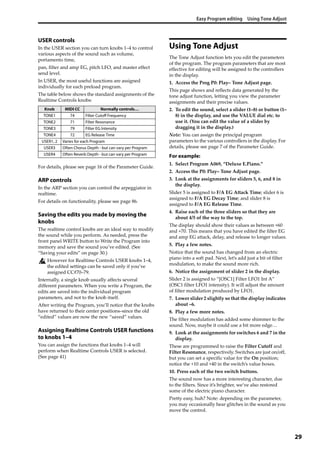 Easy Program editing Using Tone Adjust
29
USER controls
In the USER section you can turn knobs 1–4 to control 
various aspects of the sound such as volume, 
portamento time,
pan, filter and amp EG, pitch LFO, and master effect 
send level.
In USER, the most useful functions are assigned 
individually for each preload program.
The table below shows the standard assignments of the 
Realtime Controls knobs:
For details, please see page 16 of the Parameter Guide.
ARP controls
In the ARP section you can control the arpeggiator in 
realtime.
For details on functionality, please see page 86.
Saving the edits you made by moving the
knobs
The realtime control knobs are an ideal way to modify 
the sound while you perform. As needed, press the 
front panel WRITE button to Write the Program into 
memory and save the sound you’ve edited. (See 
“Saving your edits” on page 30.)
However for Realtime Controls USER knobs 1–4, 
the edited settings can be saved only if you’ve 
assigned CC#70–79.
Internally, a single knob usually affects several 
different parameters. When you write a Program, the 
edits are saved into the individual program 
parameters, and not to the knob itself.
After writing the Program, you’ll notice that the knobs 
have returned to their center positions–since the old 
“edited” values are now the new “saved” values.
Assigning Realtime Controls USER functions
to knobs 1–4
You can assign the functions that knobs 1–4 will 
perform when Realtime Controls USER is selected. 
(See page 41)
Using Tone Adjust
The Tone Adjust function lets you edit the parameters 
of the program. The program parameters that are most 
effective for editing will be assigned to the controllers 
in the display.
1. Access the Prog P0: Play– Tone Adjust page.
This page shows and reflects data generated by the 
tone adjust function, letting you view the parameter 
assignments and their precise values. 
2. To edit the sound, select a slider (1–8) or button (1–
8) in the display, and use the VALUE dial etc. to 
use it. (You can edit the value of a slider by 
dragging it in the display.)
Note: You can assign the principal program 
parameters to the various controllers in the display. For 
details, please see page 7 of the Parameter Guide.
For example:
1. Select Program A069, “Deluxe E.Piano.”
2. Access the P0: Play– Tone Adjust page.
3. Look at the assignments for sliders 5, 6, and 8 in 
the display.
Slider 5 is assigned to F/A EG Attack Time; slider 6 is 
assigned to F/A EG Decay Time; and slider 8 is 
assigned to F/A EG Release Time.
4. Raise each of the three sliders so that they are 
about 4/5 of the way to the top.
The display should show their values as between +60 
and +70. This means that you have edited the filter EG 
and amp EG attack, delay, and release to longer values.
5. Play a few notes.
Notice that the sound has changed from an electric 
piano into a soft pad. Next, let’s add just a bit of filter 
modulation, to make the sound more rich.
6. Notice the assignment of slider 2 in the display.
Slider 2 is assigned to “[OSC1] Filter LFO1 Int A” 
(OSC1 filter LFO1 intensity). It will adjust the amount 
of filter modulation produced by LFO1.
7. Lower slider 2 slightly so that the display indicates 
about –6.
8. Play a few more notes.
The filter modulation has added some shimmer to the 
sound. Now, maybe it could use a bit more edge…
9. Look at the assignments for switches 6 and 7 in the 
display.
These are programmed to raise the Filter Cutoff and 
Filter Resonance, respectively. Switches are just on/off, 
but you can set a specific value for the On position; 
notice the +10 and +40 in the switch’s value boxes.
10. Press each of the two switch buttons.
The sound now has a more interesting character, due 
to the filters. Since it’s brighter, we’ve also restored 
some of the electric piano character.
Pretty easy, huh? Note: depending on the parameter, 
you may occasionally hear glitches in the sound as you 
move the control.
Knob MIDI CC Normally controls…
TONE1 74 Filter Cutoff Frequency
TONE2 71 Filter Resonance
TONE3 79 Filter EG Intensity
TONE4 72 EG Release Time
USER1, 2 Varies for each Program
USER3 Often Chorus Depth - but can vary per Program
USER4 Often Reverb Depth - but can vary per Program
 