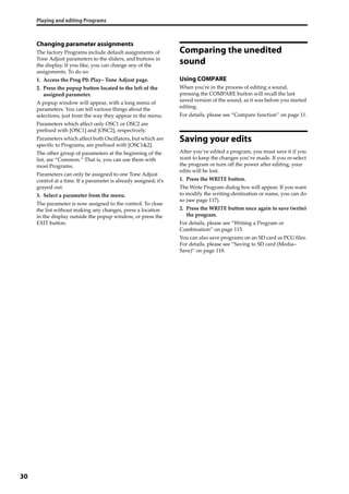 Playing and editing Programs
30
Changing parameter assignments
The factory Programs include default assignments of 
Tone Adjust parameters to the sliders, and buttons in 
the display. If you like, you can change any of the 
assignments. To do so:
1. Access the Prog P0: Play– Tone Adjust page.
2. Press the popup button located to the left of the 
assigned parameter.
A popup window will appear, with a long menu of 
parameters. You can tell various things about the 
selections, just from the way they appear in the menu:
Parameters which affect only OSC1 or OSC2 are 
prefixed with [OSC1] and [OSC2], respectively.
Parameters which affect both Oscillators, but which are 
specific to Programs, are prefixed with [OSC1&2].
The other group of parameters at the beginning of the 
list, are “Common.” That is, you can use them with 
most Programs.
Parameters can only be assigned to one Tone Adjust 
control at a time. If a parameter is already assigned, it’s 
grayed out.
3. Select a parameter from the menu.
The parameter is now assigned to the control. To close 
the list without making any changes, press a location 
in the display outside the popup window, or press the 
EXIT button.
Comparing the unedited
sound
Using COMPARE
When you’re in the process of editing a sound, 
pressing the COMPARE button will recall the last 
saved version of the sound, as it was before you started 
editing.
For details, please see “Compare function” on page 11.
Saving your edits
After you’ve edited a program, you must save it if you 
want to keep the changes you’ve made. If you re‐select 
the program or turn off the power after editing, your 
edits will be lost. 
1. Press the WRITE button.
The Write Program dialog box will appear. If you want 
to modify the writing‐destination or name, you can do 
so (see page 117).
2. Press the WRITE button once again to save (write) 
the program.
For details, please see “Writing a Program or 
Combination” on page 115.
You can also save programs on an SD card as PCG files. 
For details, please see “Saving to SD card (Media–
Save)” on page 118.
 