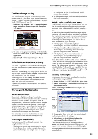 Detailed Editing with Programs Basic oscillator settings
33
Oscillator image setting
You can specify the program oscillator image that’s 
shown in the P0: Play– Main page. Adjust this setting 
in Prog P1: Basic/Controllers– Program Basic Oscillator 
Mode “OSC Picture 1” and “2.”
1. Press the “OSC Picture 1” or “2” popup button (>) 
or the image icon shown at right; the dialog box 
will appear.
2. To select an image, press an image in the list in the 
lower part of the screen, or at the left or right in the 
upper part.
3. Press the OK button to confirm your choice.
Polyphonic/monophonic playing
The Voice Assign Mode selects whether the Program 
will play polyphonically (Poly) or monophonically 
(Mono). 
When this is set to Poly, you can play both chords and 
melody lines. When this is set to Mono, only one note 
will sound even if you play a chord.
Normally you’ll set this to Poly, but Mono is useful 
when playing sounds such as synth basses, synth 
leads, and other solo instruments.
Try switching between Poly and Mono, and listen to 
the results.
Working with Multisamples
What is a multisample?
A sample is a digital recording of a particular 
instrument or waveform (or other natural or artificially 
processed sound) recorded at a specific pitch. A 
multisample is a collection of similarly voiced samples, 
used to create the same type of sound ‐ piano, bass, 
guitar, strings, organ ‐ across the entire keyboard, as 
the basis of a program. The oscillators of single and 
double programs use multisamples. There are 583 
multisamples available in this instrument.
You can assign up to four multisamples to each 
oscillator and switch between them by velocity.
Multisamples and Drum Kits
Multisamples and Drum Kits allow you to play 
samples in different ways.
• Multisamples lay out one or more samples across 
the keyboard. If we use the example of a simple 
guitar multisample, one sample could be assigned 
for each string, so that the multisample would 
consist of six samples.
• As the name suggests, Drum Kits are optimized for 
playing drumsamples.
Velocity splits, crossfades, and layers
Each oscillator provides eight velocity zones. This lets 
you switch between multisamples or drumsamples 
according to the velocity (speed) at which you play a 
key.
By specifying the threshold (boundary value) where 
each zone will respond, and the amount of crossfading 
(the overlap between zones), you can specify how your 
keyboard playing dynamics will switch or layer the 
multisamples or drumsamples. You can use this to 
make the following types of setups.
• Velocity splits, where multisamples (or 
drumsamples) are cleanly switched at the threshold
• Velocity crossfades, where multisamples (or 
drumsamples) are smoothly crossfaded over a 
specified range outside the threshold
• Velocity layers, where two multisamples (or 
drumsamples) are layered when you play a 
specified range outside the threshold
Note: If “Oscillator Mode” is set to Drums or Double 
Drums, the velocity settings pre‐specified for the drum 
kit will be used, and therefore will not be shown in the 
screen. The velocity zone settings of a drum kit can be 
edited in Global P5: Drum Kit (see page 105). You can 
jump automatically to Global P5 by pressing the Jump 
to DrumKit Edit button shown on the screen.
Selecting Multisamples
Let’s create a simple velocity crossfade between two 
Multisamples, using just OSC1.
1. Access the Prog P2: OSC/Pitch– OSC1 Setup page.
2. Set the Multisample On/Off for multisample1 and 
multisample2 to On.
Set the Multisample On/Off for multisample3 and 
multisample4 to Off.
By dragging the slider to the left, you can select each 
multisample and view its settings.
3. Select Stereo as the Multisample Bank for 
multisample1 and multisample2.
There are two main types of Multisample Banks: 
Mono, and Stereo. Note that stereo Multisamples will 
require twice as many voices as mono Multisamples.
Multisamples are organized by category such as piano, 
guitar, bell, etc.
Bank
Multi-
sample
On/Off
Slider
 