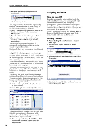 Playing and editing Programs
34
4. Press the Multisample popup button for 
multisample1.
This brings up a list of Multisamples, organized by 
category. Use the tabs on the left of the display to 
browse through the different categories.
5. Select a Multisample by touching its name in the 
list. You can also use Find to search for a 
Multisample.
6. Press the OK button to confirm your selection.
7. Perform the same steps for multisample2, 
selecting a different Multisample than for 
multisample1.
Now that you’ve assigned Multisamples to 
multisample1 and multisample2, let’s set up the 
velocity ranges and crossfades.
Multisamples have now been assigned to multisample 
1 and 2.
8. Specify the velocity range and crossfade range.
Press the Velocity tab to access the OSC1 Velocity page.
Set the multisample 2 “Threshold Velocity” to 001, and 
turn “Crossfade” Off.
9. Set the multisample 1 “Threshold Velocity” to 80.
You can also set “Threshold Velocity” by dragging the 
bottom edge of the line graph.
With these settings, Multisample2 will sound for notes 
played with a velocity of 79 or less, and Multisample1 
will sound for notes played with a velocity of 80 or 
greater.
The Velocity Split meter shows the oscillator’s eight 
multisamples and the velocity zones of each oscillator.
The meter on the left shows the note‐on velocity. This 
lets you see which multisample and oscillator will 
sound for that specific velocity.
10. Set the multisample 1 “Crossfade” to 20, and its 
“Curve” to Linear.
The state of this split is shown visually in the screen.
The two multisamples will fade across the range from 
80 to 100, with multisample 2 fading‐out while 
multisample 1 fades‐in. This produces a smooth 
change without any sudden switch.
11. As necessary, use the Prog P2: OSC/Pitch– OSC1 
Setup page to adjust the “Level” of the two 
multisamples.
Assigning a drum kit
What is a drum kit?
Drum kits are created or edited in Global mode. For 
each note of the keyboard, you can assign up to eight 
drum instrument samples, and use layering, 
crossfading, or velocity switching to switch between 
them. Then, in Program mode, you can adjust filter 
and amp settings, and specify effects and routing to the 
audio output jacks. (See page 105)
To use a drum kit in a Program, set Oscillator Mode to 
Drums or Double Drums, and choose one of the 48 
user drum kits or the nine GM2 drum kits.
Selecting a drum kit
1. Access the Prog P1: Basic/Controllers– Program 
Basic page.
2. Set “Oscillator Mode” to Drums or Double 
Drums.
3. Select a drum kit in the Prog P2: OSC/Pitch– OSC1 
Setup page.
4. Specify the basic pitch of the oscillator. For a drum 
kit, set “Octave” to +0 [8ʹ].
Multisample popup button
 