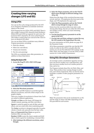Detailed Editing with Programs Creating time-varying changes (LFO and EG)
35
Creating time-varying
changes (LFO and EG)
Using LFOs
You can use the cyclic change produced by the LFO 
(Low Frequency Oscillator) to modulate numerous 
aspects of the sound.
Each Program has two LFOs: LFO1 and LFO2. There is 
also a single Common LFO, shared by both Oscillators. 
While LFO1 and LFO2 are separate for each voice, the 
Common LFO is shared by all voices in the Program. 
This makes it useful when you want all of the voices to 
have an identical LFO effect.
You can use these LFOs to modulate many different 
Program parameters, including:
• Pitch (for vibrato)
• Filters (for wah effects)
• Volume (for tremolo)
• Pan (for auto‐panning)
The LFOs can modulate many other parameters, in 
addition to those listed above.
Using the basic LFO
1. Access the Prog P5: LFO– OSC1 LFO1 page.
2. Select the Waveform parameter.
Use the INC and DEC buttons to scroll through the 
different waveforms, and look at their shapes in the 
graphic display.
There are a number of waveforms to choose from. Each 
are suited to different applications:
Triangle and Sine are the classic LFO shapes for 
vibrato, tremolo, panning, and filter wah effects.
Square is useful for gated on and off filter and amp 
effects, and can create trills when modulating pitch.
The Guitar waveform is designed especially for guitar 
vibrato; it bends only upwards from the base value.
Saw and Exponential Saw Down are good for 
rhythmic filter and amp effects.
Random 1 (S/H) creates the classic sample‐and‐hold 
effect, which is great for modulating a resonant filter.
3. After looking at the different waveforms, select 
Triangle.
4. Select the Shape parameter, and use the VALUE 
dial to move through its different settings, from 
–99 to +99.
Notice how the shape of the waveform becomes more 
curved, and how –99 emphasizes the lower part of the 
shape, and +99 emphasizes the upper part.
5. Select the Phase parameter, and use the VALUE 
dial to sweep through its range of values.
Notice how the waveform shifts from side to side. 
Among other things, this lets you offset the LFOs from 
one another in time, which can create interesting 
organic effects.
6. Use the Freq (Frequency) parameter to set the 
speed of the LFO.
7. Use the Fade and Delay settings to control the way 
the LFO sounds at the beginning of the note.
For more information on LFOs, please see page 42 of 
the Parameter Guide.
All of these parameters control the way that the LFO 
works. In order for the LFO to actually affect the 
sound, you can use the dedicated LFO routings on the 
Filter, Pitch, and Amp pages, or use the LFOs as AMS 
sources for a wide variety of parameters.
Using EGs (Envelope Generators)
An envelope creates a modulation signal by moving 
from one level to another over a specified time, and 
then moving to another level over another period of 
time, and so on.
The Program includes three EGs, for Pitch, Filter, and 
Amp. These produce time‐varying changes in pitch, 
tone, and volume respectively. They can also be used to 
modulate a number of other program parameters via 
AMS.
Note: The parameters that can be modulated by an EG 
and the range of values will differ depending on the 
EGs provided for each section.
Waveform
Level
Time
note-on note-off
Sutart Level
Attack Time
Decay Time Slope Time
Attack Level
Break Level
Release
LevelSustain Level
Release Time
 