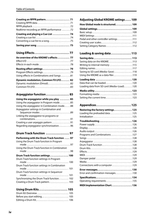 Table of Contents
iv
Creating an RPPR pattern. . . . . . . . . . . . . . . . . . . . 71
Creating RPPR data. . . . . . . . . . . . . . . . . . . . . . . . . . . . . . .71
RPPR playback . . . . . . . . . . . . . . . . . . . . . . . . . . . . . . . . . . .72
Realtime-recording an RPPR performance . . . . . . . .72
Creating and playing a Cue List . . . . . . . . . . . . . . 74
Creating a cue list . . . . . . . . . . . . . . . . . . . . . . . . . . . . . . . .74
Converting a cue list to a song. . . . . . . . . . . . . . . . . . . .75
Saving your song . . . . . . . . . . . . . . . . . . . . . . . . . . . 75
Using Effects. . . . . . . . . . . . . . . . . . . . . . . . 77
An overview of the KROME’s effects . . . . . . . . . . 77
Effect I/O . . . . . . . . . . . . . . . . . . . . . . . . . . . . . . . . . . . . . . . .77
Effects in each mode . . . . . . . . . . . . . . . . . . . . . . . . . . . . .78
Routing effect settings . . . . . . . . . . . . . . . . . . . . . . 79
Program Effects settings. . . . . . . . . . . . . . . . . . . . . . . . . .79
Using effects in Combinations and Songs . . . . . . . . .81
Dynamic modulation, Common FX LFO . . . . . . . 82
Dynamic modulation (Dmod). . . . . . . . . . . . . . . . . . . . .82
Common FX LFO. . . . . . . . . . . . . . . . . . . . . . . . . . . . . . . . .83
Arpeggiator function . . . . . . . . . . . . . . . . 85
Using the arpeggiator while you play . . . . . . . . 85
Using the arpeggiator in Program mode . . . . . . . . . .85
Using the arpeggiator in Combination mode. . . . . .88
Arpeggiator settings in Combination and
Sequencer modes . . . . . . . . . . . . . . . . . . . . . . . . . . . .89
Linking the arpeggiator to programs or
combinations. . . . . . . . . . . . . . . . . . . . . . . . . . . . . . . . .91
Creating a user arpeggio pattern . . . . . . . . . . . . . . . . .91
Regarding arpeggiator synchronization. . . . . . . . . . .96
Drum Track function . . . . . . . . . . . . . . . . 97
Performing with the Drum Track function . . . . 97
Using the Drum Track function in Program
mode . . . . . . . . . . . . . . . . . . . . . . . . . . . . . . . . . . . . . . . .97
Using the Drum Track function in Combination
mode . . . . . . . . . . . . . . . . . . . . . . . . . . . . . . . . . . . . . . . .98
Drum Track function settings . . . . . . . . . . . . . . . 100
Drum Track function settings in Program
mode . . . . . . . . . . . . . . . . . . . . . . . . . . . . . . . . . . . . . . 100
Drum Track function settings in Combination
mode . . . . . . . . . . . . . . . . . . . . . . . . . . . . . . . . . . . . . . 101
Drum Track function settings in Sequencer
mode . . . . . . . . . . . . . . . . . . . . . . . . . . . . . . . . . . . . . . 101
Synchronizing the Drum Track function. . . . . . . . . 102
Creating a Drum Track pattern. . . . . . . . . . . . . . . . . . 103
Using Drum Kits. . . . . . . . . . . . . . . . . . . . 105
Drum Kit Overview. . . . . . . . . . . . . . . . . . . . . . . . . . . . . 105
Before you start editing… . . . . . . . . . . . . . . . . . . . . . . 105
Editing a Drum Kit. . . . . . . . . . . . . . . . . . . . . . . . . . . . . . 106
Adjusting Global KROME setings . . . . 109
How Global mode is structured. . . . . . . . . . . . . . 109
Global settings. . . . . . . . . . . . . . . . . . . . . . . . . . . . . 109
Basic setup . . . . . . . . . . . . . . . . . . . . . . . . . . . . . . . . . . . . .109
MIDI Settings . . . . . . . . . . . . . . . . . . . . . . . . . . . . . . . . . . .111
Pedal and other controller settings . . . . . . . . . . . . . .111
Creating user scales. . . . . . . . . . . . . . . . . . . . . . . . . . . . .112
Setting Category Names . . . . . . . . . . . . . . . . . . . . . . . .112
Loading & saving data. . . . . . . . . . . . . . 113
Saving data. . . . . . . . . . . . . . . . . . . . . . . . . . . . . . . . 113
Saving data on the KROME . . . . . . . . . . . . . . . . . . . . . .113
Writing to internal memory . . . . . . . . . . . . . . . . . . . . .115
Editing names . . . . . . . . . . . . . . . . . . . . . . . . . . . . . . . . . .117
Saving to SD card (Media–Save) . . . . . . . . . . . . . . . . .118
Using the KROME as a data filer. . . . . . . . . . . . . . . . . .119
Loading data . . . . . . . . . . . . . . . . . . . . . . . . . . . . . . 120
Data that can be loaded. . . . . . . . . . . . . . . . . . . . . . . . .120
Loading data from SD card (Media–Load). . . . . . . .120
Media utility . . . . . . . . . . . . . . . . . . . . . . . . . . . . . . . 123
Formatting media . . . . . . . . . . . . . . . . . . . . . . . . . . . . . .123
Setting the current time. . . . . . . . . . . . . . . . . . . . . . . . .123
Appendices . . . . . . . . . . . . . . . . . . . . . . . . 125
Restoring the factory settings. . . . . . . . . . . . . . . 125
Loading the preloaded data. . . . . . . . . . . . . . . . . . . . .125
Initialization . . . . . . . . . . . . . . . . . . . . . . . . . . . . . . . . . . . .125
Troubleshooting . . . . . . . . . . . . . . . . . . . . . . . . . . . 126
Power supply . . . . . . . . . . . . . . . . . . . . . . . . . . . . . . . . . . .126
Display . . . . . . . . . . . . . . . . . . . . . . . . . . . . . . . . . . . . . . . . .126
Audio output . . . . . . . . . . . . . . . . . . . . . . . . . . . . . . . . . . .126
Programs and Combinations . . . . . . . . . . . . . . . . . . . .127
Songs . . . . . . . . . . . . . . . . . . . . . . . . . . . . . . . . . . . . . . . . . .128
Arpeggiator . . . . . . . . . . . . . . . . . . . . . . . . . . . . . . . . . . . .128
Drum Track function . . . . . . . . . . . . . . . . . . . . . . . . . . . .128
Drum Kits. . . . . . . . . . . . . . . . . . . . . . . . . . . . . . . . . . . . . . .128
Effects. . . . . . . . . . . . . . . . . . . . . . . . . . . . . . . . . . . . . . . . . .129
MIDI. . . . . . . . . . . . . . . . . . . . . . . . . . . . . . . . . . . . . . . . . . . .129
Damper pedal . . . . . . . . . . . . . . . . . . . . . . . . . . . . . . . . . .129
Media . . . . . . . . . . . . . . . . . . . . . . . . . . . . . . . . . . . . . . . . . .129
Connections with a computer . . . . . . . . . . . . . . . . . . .129
Error messages. . . . . . . . . . . . . . . . . . . . . . . . . . . . . 130
Error and confirmation messages. . . . . . . . . . . . . . . .130
Specifications. . . . . . . . . . . . . . . . . . . . . . . . . . . . . . 134
Operating requirements . . . . . . . . . . . . . . . . . . . . . . . .135
MIDI Implementation Chart. . . . . . . . . . . . . . . . . 136
 