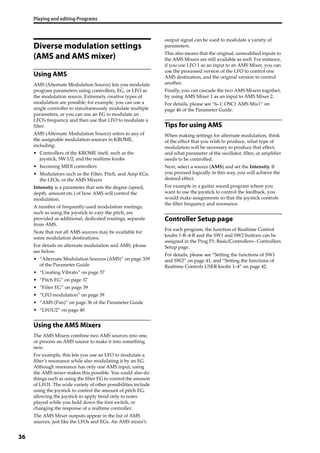 Playing and editing Programs
36
Diverse modulation settings
(AMS and AMS mixer)
Using AMS
AMS (Alternate Modulation Source) lets you modulate 
program parameters using controllers, EG, or LFO as 
the modulation source. Extremely creative types of 
modulation are possible; for example, you can use a 
single controller to simultaneously modulate multiple 
parameters, or you can use an EG to modulate an 
LFO’s frequency and then use that LFO to modulate a 
filter.
AMS (Alternate Modulation Source) refers to any of 
the assignable modulation sources in KROME, 
including:
• Controllers of the KROME itself, such as the 
joystick, SW 1/2, and the realtime knobs
• Incoming MIDI controllers
• Modulators such as the Filter, Pitch, and Amp EGs, 
the LFOs, or the AMS Mixers
Intensity is a parameter that sets the degree (speed, 
depth, amount etc.) of how AMS will control the 
modulation.
A number of frequently‐used modulation routings, 
such as using the joystick to vary the pitch, are 
provided as additional, dedicated routings, separate 
from AMS.
Note that not all AMS sources may be available for 
some modulation destinations. 
For details on alternate modulation and AMS, please 
see below.
• “Alternate Modulation Sources (AMS)” on page 339 
of the Parameter Guide
• “Creating Vibrato” on page 37
• “Pitch EG” on page 37
• “Filter EG” on page 39
• “LFO modulation” on page 39
• “AMS (Pan)” on page 36 of the Parameter Guide
• “LFO1/2” on page 40
Using the AMS Mixers
The AMS Mixers combine two AMS sources into one, 
or process an AMS source to make it into something 
new.
For example, this lets you use an LFO to modulate a 
filter’s resonance while also modulating it by an EG. 
Although resonance has only one AMS input, using 
the AMS mixer makes this possible. You could also do 
things such as using the filter EG to control the amount 
of LFO1. The wide variety of other possibilities include 
using the joystick to control the amount of pitch EG, 
allowing the joystick to apply bend only to notes 
played while you hold down the foot switch, or 
changing the response of a realtime controller.
The AMS Mixer outputs appear in the list of AMS 
sources, just like the LFOs and EGs. An AMS mixer’s 
output signal can be used to modulate a variety of 
parameters.
This also means that the original, unmodified inputs to 
the AMS Mixers are still available as well. For instance, 
if you use LFO 1 as an input to an AMS Mixer, you can 
use the processed version of the LFO to control one 
AMS destination, and the original version to control 
another.
Finally, you can cascade the two AMS Mixers together, 
by using AMS Mixer 1 as an input to AMS Mixer 2.
For details, please see “6–1: OSC1 AMS Mix1” on 
page 46 of the Parameter Guide.
Tips for using AMS
When making settings for alternate modulation, think 
of the effect that you wish to produce, what type of 
modulation will be necessary to produce that effect, 
and what parameter of the oscillator, filter, or amplifier 
needs to be controlled. 
Next, select a source (AMS) and set the Intensity. If 
you proceed logically in this way, you will achieve the 
desired effect.
For example in a guitar sound program where you 
want to use the joystick to control the feedback, you 
would make assignments so that the joystick controls 
the filter frequency and resonance.
Controller Setup page
For each program, the function of Realtime Control 
knobs 1‐B–4‐B and the SW1 and SW2 buttons can be 
assigned in the Prog P1: Basic/Controllers– Controllers 
Setup page.
For details, please see “Setting the functions of SW1 
and SW2” on page 41, and “Setting the functions of 
Realtime Controls USER knobs 1–4” on page 42.
 