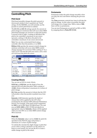 Detailed Editing with Programs Controlling Pitch
37
Controlling Pitch
Pitch bend
Pitch bend smoothly changes the pitch upward or 
downward, similar to how a guitarist can “bend” 
strings. On the KROME, you will normally use the 
joystick to control pitch bend in realtime.
The JS (+X) and JS(–X) settings specify the amount of 
pitch change (in semitones) that will occur when MIDI 
pitch bend messages are received or when the joystick 
is moved to left or right. A setting of +12 allows the 
pitch to be controlled a maximum of one octave 
upward; a setting of –12 allows the pitch to be 
controlled a maximum of one octave downward.
Note: You can also control pitch bend using a 
controller other than the joystick, or via MIDI.
Ribbon (#16) specifies the amount of pitch change (in 
semitone units) that will occur when MIDI control 
change message #16 is received. With a setting of +12, a 
value of 127 will raise the pitch one octave, and a value 
of 0 will lower the pitch one octave.
Creating Vibrato
You can use an LFO to create vibrato.
LFO1 Int. or LFO2 Int. sets the depth of how the 
selected LFO will affect the pitch. With a setting of 
+12.00, vibrato will produce a maximum of ±1 octave of 
pitch change.
JS+Y Int specifies the amount of vibrato that the LFO 
will produce when the joystick is pushed away from 
you.
Intensity (AMS Intensity) specifies the depth of 
vibrato that will be applied by the LFO when 
modulated by the selected AMS (Alternate Modulation 
Source). For example, if the panel switch assignment 
for SW1 is set to SW1 Mod. (CC#80) (Prog 1–7a), and 
you set LFO1 AMS to SW1: CC#80 and specify an 
appropriate value for Intensity, vibrato will be applied 
when you turn SW1 on or when MIDI control change 
#80 is received.
Pitch EG
When the Intensity value is set to +12.00, the pitch EG 
specified in the Pitch EG page will produce a 
maximum of ±1 octave of pitch change.
To realistically simulate the slight change in pitch that 
occurs when a string is plucked or at the attack of a 
brass or vocal sound, you can use the EG to create a 
subtle change in pitch at the attack.
Portamento
Portamento makes the pitch change smoothly when 
you play the next note before releasing the previous 
note.
The Time parameter controls how long it will take the 
pitch to change. As this value is increased, the pitch 
will change over a longer time. With a value of 000, 
there will be no portamento.
You can turn Portamento on and off via SW1 or SW2, 
by assigning them to Porta.SW CC#65.
 
