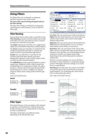 Playing and editing Programs
38
Using Filters
The filters allow you to diminish or emphasize 
specified frequency areas of the sound.
The tone of the sound will depend significantly on 
the filter settings.
The basic filter settings, including the routing, type, 
cutoff frequency, and resonance, are set on the P3–1: 
Filter page. 
Filter Routing
Each oscillator has two filters, Filter A and Filter B. The 
Filter Routing parameter controls whether one or both 
of the filters are used, and if both are used, it controls 
how they are connected to each other.
The Single routing uses only Filter A as a single 2‐pole, 
12dB/octave filter (6dB for Band Pass and Band Reject).
The Serial routing uses both Filter A and Filter B. The 
oscillator first goes through Filter A, and then the 
output of Filter A is processed through Filter B. 
Parallel also uses both Filter A and Filter B. The 
oscillator feeds both filters directly (and allow 
independent settings for each), and the outputs of the 
two filters are then summed together.
The 24dB(4Pole) routing merges both filters to create a 
single 4‐pole, 24dB/octave filter (12dB for Band Pass 
and Band Reject). In comparison to Single, this option 
produces a sharper roll‐off of frequencies beyond the 
cutoff frequency, as well as a slightly more delicate 
resonance. Many classic analog synths used this type 
of filter.
Serial and Parallel Routing
Filter Types
This selects the parts of the sound that will be affected 
by the filter, as described below. With the Serial and 
Parallel routings, you can independently set the types 
for Filter A and Filter B.
The filters will produce very different results 
depending on the selected filter type.
Low Pass: This cuts out the parts of the sound that are 
higher than the cutoff frequency. Low Pass is the most 
common type of filter, and is used to make bright 
timbres sound darker.
High Pass: This cuts out the parts of the sound that are 
lower than the cutoff frequency. You can use this to 
make timbres sound thinner or more buzzy. 
Band Pass: This cuts out all parts of the sound, both 
highs and lows, except for the region around the cutoff 
frequency. Since this filter cuts out both high and low 
frequencies, its effect can change dramatically 
depending on the cutoff setting and the oscillator’s 
multisample.
With low resonance settings, you can use the Band 
Pass filter to create telephone or vintage phonograph 
sounds. With higher resonance settings, it can create 
buzzy or nasal timbres.
Band Reject: This filter type–also called a notch filter–
cuts only the parts of the sound directly around the 
cutoff frequency. Try modulating the cutoff with an 
LFO to create phaser‐like effects.
Filter Types and Cutoff Frequency
Filter A (Low Pass)Oscillator
Oscillator
Filter B (High Pass)
Filter A (Low Pass)
Filter B (High Pass)
Low Pass
High Pass
Band Pass
Band Reject
Cutoff Frequency
 
