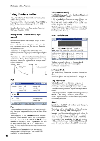 Playing and editing Programs
40
Using the Amp section
The Amp section includes controls for volume, pan, 
and the driver circuit.
You can control the volume using the Amp EG, LFO 1/
2, Key Track, and velocity, along with other AMS 
sources.
Each Oscillator has its own Amp section: Amp1 for 
OSC1, and Amp2 for OSC2.
Background - what does “Amp”
mean?
Different sounds have characteristic shapes to their 
volume levels.
For example, the volume of a piano note begins at a 
high volume the instant you play the note, and then 
decreases gradually. 
The volume of an organ note, on the other hand, 
remains constant as long as you continue pressing the 
key. 
The volume of a note on a violin or wind instrument 
can be varied during the note by the musician (i.e., by 
regulating the amount of pressure on the bow or the 
force of the breath).
Pan
Pan
The main Pan parameter controls the stereo position 
after the signal has passed through the oscillator, filter, 
and amp.
Normally you’ll set this to C064, so that the sound is 
centered equally between the left and right speakers. 
To create a stereo effect when Oscillator Mode is set to 
Double, set the Amp1/Driver 1 page Pan to L001, and 
the Amp2/Driver2 page Pan R127. This will make 
OSC1 go to the left speaker, and OSC2 go to the right 
speaker.
With a setting of Random, the pan will change 
randomly each time you play a note on KROME, 
producing an interesting effect.
Pan - Use DKit Setting
Use DKit Setting applies when Oscillator Mode is set 
to Drums or Double Drums.
If this is checked, the Program can use a different pan 
position for each drum sound, as specified by the 
Drum Kit. If this is unchecked, all drum sounds will 
use the Program’s pan position. 
The factory presets and GM drum kits use individual 
pan positions for the different drums, so normally it’s 
best to leave this checked.
Amp modulation
The basic volume level is set by the Amp Level 
parameter. You can then alter this using the 
modulation sources below:
Keyboard Track
This lets you vary the volume relative to the note you 
play.
For details, please see “Keyboard Track” on page 39.
Amp Modulation
Velocity Intensity is used by most programs to 
decrease the volume of softly played notes and 
increase the volume of strongly played notes, and the 
Amp Modulation parameter adjusts the depth of this 
control.
Normally you will set Amp Modulation to positive (+) 
values. As this setting is increased, there will be 
greater volume difference between softly played and 
strongly played notes.
LFO1/2
Specifies how the LFO’s will produce cyclic changes in 
volume (tremolo effect).
The volume will be affected by the LFO(s) where you 
set an LFO1 Intensity, LFO2 Intensity value.
Intensity (AMS Intensity) adjusts the depth of how the 
tremolo effect produced by the LFO will be affected 
when you assign an AMS (LFO1 AMS, LFO2 AMS). 
For example, if you set AMS to JS‐Y: CC #02, tremolo 
will be applied when you push the KROME’s joystick 
down (toward yourself), or when CC#02 is received.
Volume
Time
Volume
Time
Piano Organ
Volume decays
gradually
Volumeremainsconstant
until note is released
 