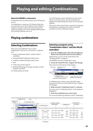 43
Playing and editing Combinations
About the KROME’s combinations
Combinations let you split and layer up to 16 Programs 
at once. 
A Combination is made up of 16 Timbres (Note that 
you don’t have to use all 16 Timbres). Each Timbre is 
assigned a Program, along with parameters for key 
range and velocity zones, mixer settings, MIDI channel 
and controller filtering, and so on.
As with Programs, each Combination has five insert 
effects, two master effects, and one total effect for 
shaping and transforming the sounds of the individual 
Timbres.
This section of the manual takes a quick look at playing 
Combinations, including a tour of the front‐panel 
controllers and basic editing techniques.
Playing combinations
Selecting Combinations
There are several different ways to select 
Combinations. Each one is convenient in a different 
way:
• Using “Combination Select” and the VALUE 
controllers:
• Using the Bank/Combination Select menu:
• Using the Category/Program Select menu:
• Find
• Using a foot switch: page 19
• Sending MIDI program change messages to select 
Programs remotely: 
For details, please see below.
Selecting a program using
“Combination Select” and the VALUE
controllers
1. Press the COMBI button. (The LED will light up.)
(Refer to the illustration below for the buttons.)
Alternatively, you can use the mode button (see 
“Selecting modes” on page 9).
The KROME will enter Combination mode.
2. Access the Combi P0: Play– Program T01–08 page.
This is shown in the top line of the display.
If a different page is shown, press the EXIT button 
several times to move to the Combi P0: Play– Program 
T01–08 page.
3. Make sure that “Combination Select” is selected.
If it is not, press “Combination Select” in the display to 
highlight it.
4. Select the combination you want to play.
You can use the following methods to select a combination.
4: INC/DEC buttons
3: Combination Select
2: COMBI P0: Play
4: VALUE dial
1: COMBI button
4: Numeric keypads
ENTER button
5: BANK SELECT
A–F buttons
1: Mode name
(button)
Mode button Mode, page number
and name
Tab name
Combination Select
(Combination number and name) Category Select popup button
(Category number and name)
Bank
number
Combination Select popup button
 