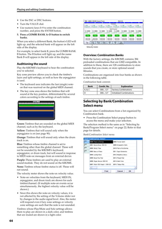 Playing and editing Combinations
44
• Use the INC or DEC buttons.
• Turn the VALUE dial.
• Use numeric keys 0–9 to enter the combination 
number, and press the ENTER button.
5. Press a COMBI BANK A–D button to switch 
banks.
When you select a different Bank, the button’s LED will 
light up, and the selected bank will appear on the left 
side of the display.
For example, to select bank B, press the COMBI BANK 
B button. The B button will light up, and the name 
Bank B will appear in the left side of the display.
Auditioning the sound
Play the KROME’s keyboard to hear the combination 
you’ve selected. 
Key zone preview allows you to check the timbre’s 
layer and split settings, as well as how the arpeggiator 
is used.
• The keyboard area indicates the last (single) note‐
on that was received on the global MIDI channel.
• The key zone area shows the timbres that will 
sound at the key position, differentiated by several 
colors according to the settings of each timbre.
Green: Timbres that are sounded on the global MIDI 
channel, such as by the keyboard.
Yellow: Timbres that will sound only when the 
arpeggiator is on (see page 90).
Orange: Timbres that will sound only when the drum 
track is on.
Blue: Timbres whose timbre channel is set to 
something other than the global channel. These will 
not be sounded by the KROME’s keyboard, 
arpeggiator, or drum track, but will sound in response 
to MIDI note‐on messages from an external device.
Purple: These timbres are used to play an external 
sound module. They do not sound on the KROME.
None: Timbres whose timbre status is off. These will 
not sound.
The velocity meter shows the note‐on velocity value.
• Note‐on velocities from the keyboard, MIDI IN, 
arpeggiator, and drum track are shown for each 
timbre/channel. (If multiple note‐on events occur 
simultaneously, the highest velocity value will be 
shown.)
• Since this shows the note‐on velocity values, it is 
not affected by the setting of the Volume slider nor 
by changes in the audio signal level. Also, the meter 
will respond even if key zone settings or velocity 
zone settings are such that the note is not sounded.
Timbres whose Play/Mute and Solo settings allows 
them to play are shown in a dark color, and timbres 
that are muted are shown in a light color.
Overview: Combination Banks
With the factory settings, the KROME contains 384 
preloaded combinations that are GM2 compatible. In 
addition to these, there are 128 combinations to store 
sounds that you create, or store optional sound 
libraries.
Combinations are organized into four banks as shown 
in the following table.
Combination bank contents
Selecting by Bank/Combination
Select menu
You can select Combinations from a list organized by 
Combination bank.
• Press the Combination Select popup button to 
access the menu and make your selection.
The selection method is the same as in “Selecting by 
Bank/Program Select menu” on page 22; Refer to that 
page for details.
Bank/Combination Select menu
Bank Combi. No. Explanation
A, B, C 000...127 Factory Combinations
D 000...127 Initialized Combinations
Velocity meter
 