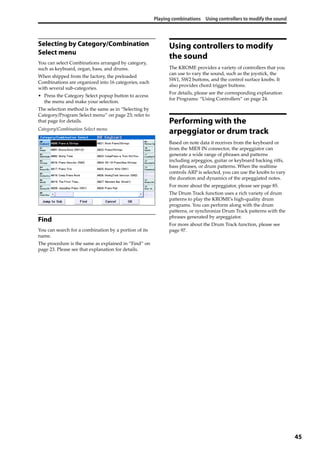 Playing combinations Using controllers to modify the sound
45
Selecting by Category/Combination
Select menu
You can select Combinations arranged by category, 
such as keyboard, organ, bass, and drums.
When shipped from the factory, the preloaded 
Combinations are organized into 16 categories, each 
with several sub‐categories.
• Press the Category Select popup button to access 
the menu and make your selection.
The selection method is the same as in “Selecting by 
Category/Program Select menu” on page 23; refer to 
that page for details.
Category/Combination Select menu
Find
You can search for a combination by a portion of its 
name.
The procedure is the same as explained in “Find” on 
page 23. Please see that explanation for details.
Using controllers to modify
the sound
The KROME provides a variety of controllers that you 
can use to vary the sound, such as the joystick, the 
SW1, SW2 buttons, and the control surface knobs. It 
also provides chord trigger buttons.
For details, please see the corresponding explanation 
for Programs: “Using Controllers” on page 24.
Performing with the
arpeggiator or drum track
Based on note data it receives from the keyboard or 
from the MIDI IN connector, the arpeggiator can 
generate a wide range of phrases and patterns 
including arpeggios, guitar or keyboard backing riffs, 
bass phrases, or drum patterns. When the realtime 
controls ARP is selected, you can use the knobs to vary 
the duration and dynamics of the arpeggiated notes.
For more about the arpeggiator, please see page 85.
The Drum Track function uses a rich variety of drum 
patterns to play the KROME’s high‐quality drum 
programs. You can perform along with the drum 
patterns, or synchronize Drum Track patterns with the 
phrases generated by arpeggiator.
For more about the Drum Track function, please see 
page 97. 
 