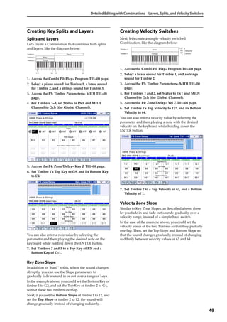 Detailed Editing with Combinations Layers, Splits, and Velocity Switches
49
Creating Key Splits and Layers
Splits and Layers
Let’s create a Combination that combines both splits 
and layers, like the diagram below:
1. Access the Combi P0: Play– Program T01–08 page.
2. Select a piano sound for Timbre 1, a brass sound 
for Timbre 2, and a strings sound for Timbre 3.
3. Access the P3: Timbre Parameters– MIDI T01–08 
page.
4. For Timbres 1–3, set Status to INT and MIDI 
Channel to Gch (the Global Channel).
5. Access the P4: Zone/Delay– Key Z T01–08 page.
6. Set Timbre 1’s Top Key to G9, and its Bottom Key 
to C4.
You can also enter a note value by selecting the 
parameter and then playing the desired note on the 
keyboard while holding down the ENTER button.
7. Set Timbres 2 and 3 to a Top Key of B3, and a 
Bottom Key of C–1.
Key Zone Slope
In addition to “hard” splits, where the sound changes 
abruptly, you can use the Slope parameters to 
gradually fade a sound in or out over a range of keys.
In the example above, you could set the Bottom Key of 
timbre 1 to G3, and set the Top Key of timbre 2 to G4, 
so that these two timbres overlap. 
Next, if you set the Bottom Slope of timbre 1 to 12, and 
set the Top Slope of timbre 2 to 12, the sound will 
change gradually instead of changing suddenly.
Creating Velocity Switches
Next, let’s create a simple velocity switched 
Combination, like the diagram below:
1. Access the Combi P0: Play– Program T01–08 page.
2. Select a brass sound for Timbre 1, and a strings 
sound for Timbre 2.
3. Access the P3: Timbre Parameters– MIDI T01–08 
page.
4. For Timbres 1 and 2, set Status to INT and MIDI 
Channel to Gch (the Global Channel).
5. Access the P4: Zone/Delay– Vel Z T01–08 page.
6. Set Timbre 1’s Top Velocity to 127, and its Bottom 
Velocity to 64.
You can also enter a velocity value by selecting the 
parameter and then playing a note with the desired 
velocity on the keyboard while holding down the 
ENTER button.
7. Set Timbre 2 to a Top Velocity of 63, and a Bottom 
Velocity of 1.
Velocity Zone Slope
Similar to Key Zone Slopes, as described above, these 
let you fade in and fade out sounds gradually over a 
velocity range, instead of a simple hard switch.
In the case of the example above, you could set the 
velocity zones of the two Timbres so that they partially 
overlap. Then, set the Top Slope and Bottom Slope so 
that the sound changes gradually, instead of changing 
suddenly between velocity values of 63 and 64.
C–1 C4 G9B3
PianoTimbre 1
BrassTimbre 2
StringsTimbre 3
127
64
63
1Strings
Velocity
switch
Timbre 1
Timbre 2
Brass
 