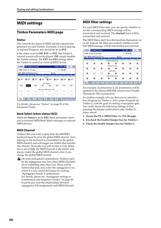 Playing and editing Combinations
50
MIDI settings
Timbre Parameters MIDI page
Status
This controls the status of MIDI and the internal tone 
generator for each Timbre. Normally, if you’re playing 
an internal Program, this should be set to INT.
If the status is set to Off, EXT, or EX2, that Timbre’s 
internal sounds will not be played. Off simply disables 
the Timbre entirely. The EXT and EX2 settings allow 
the Timbre to control an external MIDI device.
For details, please see “Status” on page 81 of the 
Parameter Guide.
Bank Select (when status=EX2)
When the Status is set to EX2, these parameters allow 
you to transmit MIDI Bank Select messages to external 
MIDI devices.
MIDI Channel
Timbres that you wish to play from the KROME’s 
keyboard must be set to the global MIDI channel. Your 
playing on the keyboard is transmitted on the global 
MIDI channel, and will trigger any timbre that matches 
this channel. Normally you will set this to Gch. When 
this is set to Gch, the MIDI channel of the timbre will 
always match the global MIDI channel, even if you 
change the global MIDI channel.
On some preloaded Combinations, Timbres used 
by the arpeggiator may have their MIDI Channels 
set to something other than Gch. These will be 
timbres that play only when the arpeggiator is on, 
which is a very useful technique for creating 
“Apreggiator based” Combinations.
For details, please see “Arpeggiator settings in 
Combination and Sequencer modes” on page 89. 
In particular, note the relationships between 
arpeggiator A/B assignments and MIDI Channel.
MIDI filter settings
For each MIDI Filter item, you can specify whether or 
not the corresponding MIDI message will be 
transmitted and received. The checked items will be 
transmitted and received.
The MIDI filters don’t turn the functions themselves on 
or off. Instead, the filter just controls whether or not 
that MIDI message will be transmitted and received. 
For example, if portamento is on, portamento will be 
applied to the internal KROME sound even if Enable 
Portamento SW is unchecked.
As another example, let’s say that you’ve selected a 
bass Program for Timbre 1, and a piano Program for 
Timbre 2, with the goal of creating a bass/piano split. 
You could choose the following settings so that 
pressing the damper pedal affects only Timbre 2’s 
piano sound:
1. Access the P5–1: MIDI Filter <1> T01–08 page.
2. Un‐check the Enable Damper box for Timbre 1.
3. Check the Enable Damper box for Timbre 2.
 