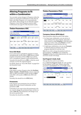 Detailed Editing with Combinations Altering Programs to fit within a Combination
51
Altering Programs to fit
within a Combination
You can make various changes to Programs within the 
context of a particular Combination to make them fit 
better with other Programs, or to create particular 
sonic effects. These changes do not affect the original 
Programs, or how those Programs sound in other 
Combinations (see page 81 of the Parameter Guide). 
Timbre Parameters: OSC
Force OSC Mode
If you wish to force a polyphonic program to sound 
monophonically, set this either to MN (Mono) or LGT 
(Legato). Conversely, set this to Poly if you wish to 
force a monophonic program to play polyphonically.
Normally this should be set to PRG, so that the sound 
will play as set by the original Program. 
For details, please see “Force OSC Mode” on page 82 of 
the Parameter Guide.
OSC Select
If the timbre is using a Program where the Oscillator 
Mode is Double or Double Drums, and you want only 
OSC1 or OSC2 (not both) to sound, set this to OSC1 
(only OSC1 will sound) or OSC2 (only OSC2 will 
sound).
Normally, this should be set to BTH (Both).
Portamento
If the Program uses portamento, but you’d like to 
disable this for the current Combination, set this 
parameter to Off. 
Conversely, if you want to force the portamento to be 
on, or just to change the portamento time, set this to a 
value of 001–127. The portamento will change to use 
the newly specified time.
Normally, this should be set to PRG.
Timbre Parameters: Pitch
Transpose, Detune (BPM Adjust)
These parameters adjust the pitch of the timbre.
• In a layer‐type combination, you can set two or 
more timbres to the same program, and create a 
richer sound by using Transpose to shift their pitch 
apart by an octave or by using Detune to create a 
slight difference in pitch between the two.
• In split‐type combinations, you can use Transpose 
to shift the pitch (in semitone units) of the 
programs specified for each key zone.
Note: If you wish to change the playback pitch of a 
drum program, use Detune. If you change the 
Transpose setting, the relationship between the notes 
and drum sounds will change.
Use Program’s Scale, Scale
This specifies the scale for each timbre. 
If you check Use Program’s Scale, the scale specified 
by the program will be used. Timbres where this 
parameter is not checked will use the Scale setting.
 