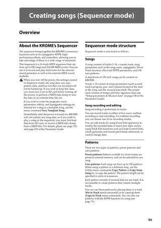 53
Creating songs (Sequencer mode)
Overview
About the KROME’s Sequencer
The sequencer brings together the KROME’s numerous 
functions such as its arpeggiator, RPPR, high‐
performance effects, and controllers, allowing you to 
take advantage of these in a wide range of situations.
This sequencer is a 16‐track MIDI sequencer that can 
store up to 128 songs and 210,000 MIDI events. You can 
use it to record and play back notes for the internal 
sound generator as well as for external MIDI sound 
modules.
When you turn off the power, the settings created 
in Sequencer mode, the song data, any user 
pattern data, and Cue List that you recorded will 
not be backed up. If you wish to keep this data, 
you must save it on an SD card before turning off 
the power, or perform a MIDI data dump to save 
the data on an external data filer etc.
If you wish to write the programs, track 
parameters, effects, and arpeggiator settings etc. 
selected for a song as a template song, use the 
menu command Save Template Song.
Immediately after the power is turned on, KROME 
will not contain any song data, so if you wish to 
play a song on the sequencer, you must first load 
data from SD card, or receive a MIDI data dump 
from a MIDI filer. For details, please see page 118, 
and page 219 of the Parameter Guide.
Sequencer mode structure
Sequencer mode is structured as follows.
Songs
A song consists of tracks 1–16, a master track, song 
parameters such as the song name, arpeggiator, Drum 
Track function, effect and RPPR parameters, and 100 
user patterns.
A maximum of 128 such songs can be created on 
KROME.
Tracks 1–16 consist of setup parameters (such as each 
track’s program, pan, and volume) located at the start 
of the song, and the musical data itself. The master 
track consists of tempo and time signature data (see 
“Setup parameters & Musical data” on page 106 of the 
Parameter Guide).
Song recording and editing
Song recording is performed on tracks.
You can record tracks in either of two ways; realtime 
recording or step recording. For realtime recording 
you can choose one of six recording modes.
You can edit tracks by using Event Edit operations to 
modify the recorded data or insert new data, and by 
using Track Edit functions such as Create Control Data, 
which generates and inserts pitch bend, aftertouch, or 
control change data.
Patterns
There are two types of patterns: preset patterns and 
user patterns.
Preset patterns: Patterns suitable for drum tracks are 
preset in internal memory, and can be selected for any 
song.
User patterns: Each song can have up to 100 patterns. 
When using a pattern in a different song, use the 
Utility menu commands Copy Pattern or Copy From 
Song etc. to copy the pattern. The pattern length can be 
specified in units of a measure.
Each pattern consists of musical data for one track. It is 
not possible to create patterns that contain multiple 
tracks.
You can use these patterns by placing them in a track 
(Put to Track menu command) or by copying them 
(Copy to Track menu command). You can also use 
patterns with the RPPR function of a song (see 
page 71).
 