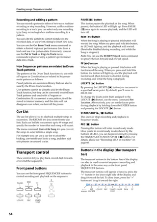Creating songs (Sequencer mode)
54
Recording and editing a pattern
You can record a pattern in either of two ways: realtime 
recording or step recording. However, unlike realtime‐
recording to a track, you can select only one recording 
type (loop recording) when realtime‐recording to a 
pattern.
You can edit the pattern to correct mistakes in the 
recorded data, or use event editing to insert new data.
You can use the Get From Track menu command to 
obtain a desired region of performance data from a 
track and use it as pattern data. Conversely, you can 
use the Put to Track or Copy to Track menu 
commands to place or copy a pattern’s performance 
data into a track.
How Sequencer patterns are related to Drum
Track patterns
The patterns of the Drum Track function you use with 
a Program or Combination are related to Sequencer 
mode patterns as follows.
Preset patterns are a common library that can also be 
used by the Drum Track function.
User patterns cannot be directly used by the Drum 
Track function, but they can be converted to user Drum 
Track patterns and used with a Program or 
Combination. If you convert a user pattern, it will be 
stored in internal memory, and this data will not 
disappear even when you turn off the power.
Cue List
The cue list allows you to playback multiple songs in 
succession. The KROME lets you create twenty cue 
lists. Each cue list lets you connect up to 99 songs and 
specify the number of times that each song will repeat.
The menu command Convert to Song lets you convert 
the songs in a cue list into a single song.
For example you can use a cue list to create the 
backing, convert the cue list to a song, and then add 
solo phrases on unused tracks.
Transport control
These controls let you play back, record, fast‐forward, 
or rewind the sequencer.
Front panel buttons
You can use the front panel SEQUENCER buttons to 
control recording and playback on the sequencer.
PAUSE ( ) button
This button pauses the playback of the song. When 
paused, the button’s LED will light up. Press PAUSE 
( ) once again to resume playback, and the LED will 
turn off.
REW ( ) button
When the Song is playing or paused, this button will 
rewind the song. When you press and hold this button, 
its LED will light up, and the playback will rewind. 
(Rewind is disabled during recording, and while the 
Song is stopped.)
Note: You can use the FF/REW Speed menu command 
to specify the fast‐forward and rewind speed.
FF ( ) button
When the Song is playing or paused, this button will 
fast‐forward the song. When you press and hold this 
button, the button will light up, and the playback will 
fast‐forward. (Fast‐forward is disabled during 
recording, and while the Song is stopped.)
LOCATE ( ) button
By pressing the LOCATE ( ) button you can move to 
a specified locate point. By default, you’ll move to 
001:01.000.
To change the locate point that’s assigned to the 
LOCATE ( ) button, use the menu command Set 
Location. Alternatively, you can set the locate point 
during playback by holding down the ENTER button 
and pressing the LOCATE ( ) button.
START/STOP ( ) button
This starts or stops recording and playback in 
Sequencer mode. 
REC ( ) button
Pressing this button will enter record‐ready mode. 
Once you’re in record‐ready mode (shown by the 
button’s lit LED), you can begin recording by pressing 
the SEQUENCER START/STOP ( ) button. For 
details, please see “Recording MIDI in real time” on 
page 60.
Buttons in the display (the transport
bar)
The transport buttons in the bottom line of the display 
can also be used to control sequencer recording and 
playback in the same way as the front panel 
SEQUENCER buttons.
The transport buttons will appear when you press the 
“<” button on the lower right side of the display and 
drag it toward the left. To close them, press the “>” 
button and drag it toward the right.
RECLOCATE START/
STOP
PAUSE
REW
FF
RECLOCATESET
LOCATE
<, >
popup
START/
STOP
PAUSE REW FF
 