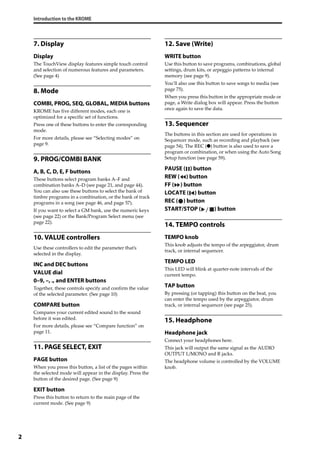 Introduction to the KROME
2
7. Display
Display
The TouchView display features simple touch control 
and selection of numerous features and parameters. 
(See page 4)
8. Mode
COMBI, PROG, SEQ, GLOBAL, MEDIA buttons
KROME has five different modes, each one is 
optimized for a specific set of functions.
Press one of these buttons to enter the corresponding 
mode.
For more details, please see “Selecting modes” on 
page 9.
9. PROG/COMBI BANK
A, B, C, D, E, F buttons
These buttons select program banks A–F and 
combination banks A–D (see page 21, and page 44). 
You can also use these buttons to select the bank of 
timbre programs in a combination, or the bank of track 
programs in a song (see page 46, and page 57).
If you want to select a GM bank, use the numeric keys 
(see page 22) or the Bank/Program Select menu (see 
page 22).
10. VALUE controllers
Use these controllers to edit the parameter that’s 
selected in the display.
INC and DEC buttons
VALUE dial
0–9, –, ., and ENTER buttons
Together, these controls specify and confirm the value 
of the selected parameter. (See page 10)
COMPARE button
Compares your current edited sound to the sound 
before it was edited.
For more details, please see “Compare function” on 
page 11.
11. PAGE SELECT, EXIT
PAGE button
When you press this button, a list of the pages within 
the selected mode will appear in the display. Press the 
button of the desired page. (See page 9)
EXIT button
Press this button to return to the main page of the 
current mode. (See page 9)
12. Save (Write)
WRITE button
Use this button to save programs, combinations, global 
settings, drum kits, or arpeggio patterns to internal 
memory (see page 9).
You’ll also use this button to save songs to media (see 
page 75).
When you press this button in the appropriate mode or 
page, a Write dialog box will appear. Press the button 
once again to save the data.
13. Sequencer
The buttons in this section are used for operations in 
Sequencer mode, such as recording and playback (see 
page 54). The REC (●) button is also used to save a 
program or combination, or when using the Auto Song 
Setup function (see page 59).
PAUSE ( ) button
REW ( ) button
FF ( ) button
LOCATE ( ) button
REC ( ) button
START/STOP ( ) button
14. TEMPO controls
TEMPO knob
This knob adjusts the tempo of the arpeggiator, drum 
track, or internal sequencer.
TEMPO LED
This LED will blink at quarter‐note intervals of the 
current tempo.
TAP button
By pressing (or tapping) this button on the beat, you 
can enter the tempo used by the arpeggiator, drum 
track, or internal sequencer (see page 25).
15. Headphone
Headphone jack
Connect your headphones here.
This jack will output the same signal as the AUDIO 
OUTPUT L/MONO and R jacks.
The headphone volume is controlled by the VOLUME 
knob.
 