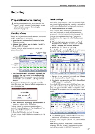Recording Preparations for recording
57
Recording
Preparations for recording
Before you begin recording, make sure that the 
memory protect setting in Global mode is turned 
off. For details, please see “Protecting the 
memory” on page 110.
Creating a Song
Before we can begin this example, we need to select an 
empty song where we can record. 
1. Press the SEQ button or MODE button to enter 
Sequencer mode. 
2. Choose “Song Select” (e.g., in the P0: Play/REC– 
Program T01–08 page).
You can press the Song Select popup button, and 
choose from a list.
3. Use the numeric keys to input the number of the 
new song that you want to create, and press the 
ENTER button. (For example, press the 1 switch 
and then the ENTER button.) A dialog box will 
appear.
If you pressed the Song Select popup to access the 
Song No. dialog box, press the desired song number to 
open the dialog box.
4. Use “Set Length” to input the desired number of 
measures and press the OK button.
You can change the number of measures later if 
desired. For details, please see “Set Song Length” on 
page 176 of the Parameter Guide.
5. Press the OK button to create the song.
Tip: You can use the ENTER button instead of the OK 
button.
Track settings
Since we’re going to record a new song in this example, 
we will start by explaining how to assign a program to 
each track, and adjust basic settings such as volume.
1. Assign a program to each track.
Use “Program Select” to assign a program to each 
track. The method is the same as when assigning a 
program to a timbre in a combination (see page 46).
You can copy various settings from Programs or 
Combinations. (See pages 166, 167 of the Parameter 
Guide.)
2. When assigning a program, you can use Track 
Select to choose the track to which you wish to 
assign a program, and audition the sound.
3. Set the pan and volume of each track.
Press the Mixer 1–8 tab (or the Mixer 9–16 tab) to access 
the Mixer T01–08 page (Mixer T09–16 page).
• Pan sets the pan position of each track, and Volume 
sets the volume level of each track.
4. Specify the tone generator and MIDI channel that 
will be played by each track.
Press the PAGE button to access SEQ Page Select, and 
press “P3 Track Parameters” The P3: Track Parameters 
page will appear. Press the MIDI 1–8 tab (or the MIDI 
9–16 tab) to access the MIDI T01–08 page (MIDI T09–16 
page).
• Use Status to specify whether each track will play 
the internal and/or external sound generator.
Normally when using the KROME, you will select INT 
or BTH.
INT: During playback, the KROME’s internal tone 
generator will play the MIDI data recorded on that 
track. When you use the KROME’s keyboard or 
Popup
Track Select
Location
Song Select
Meter
REC Resolution
Tempo
Tempo
Mode
Program Select,
& Popup
Category
Solo
Play/Mute/Rec
 