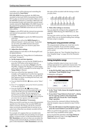 Creating songs (Sequencer mode)
58
controllers, you will be playing and controlling the 
track selected by Track Select. 
EXT, EX2, BTH: During playback, the MIDI data 
recorded on that track will be transmitted from MIDI 
OUT to play an external sound module. When you use 
the KROME’s keyboard or controllers, MIDI data will 
be transmitted to play and control the external sound 
module selected by Track Select. (The MIDI channel of 
the external tone generator must be set to match the 
MIDI Channel of KROME tracks that are set to EXT, 
EX2 or BTH.)
If Status is set to BTH, both the external tone generator 
and internal tone generator will be played and 
controlled.
• Use MIDI Channel to specify the MIDI channel for 
each track.
Normally you will set the MIDI Channel to a 
different channel: 1–16 for each track. Tracks that 
are set to the same MIDI channel will sound 
simultaneously when you record or play back 
either of the tracks.
5. Adjust the effect settings.
Adjust settings for each effect in P8: Routing/IFX and 
P9: MFX/TFX/LFO.
For details, please see “Using effects in Combinations 
and Songs” on page 81.
6. Set the tempo and time signature.
• To set the tempo, you can turn the TEMPO knob or 
press the TAP button at the desired interval. 
Alternatively, you can select   (Tempo) in the P0: 
Play/REC– Program T01–08 page (or similar page), 
and use the VALUE controllers to set the tempo. Set 
Tempo Mode to Manual.
• Next you will set the time signature. In this 
example, we’ll explain how to set the time signature 
using the “Meter” field. Normally, you specify the 
time signature before recording the first track, and 
then begin recording.
a) Press the SEQUENCER REC (●) button, and set “Meter” 
to **/**.
b) Press **/** to highlight it, and use the VALUE controllers 
to set the time signature.
c) Press the START/STOP ( ) button to begin 
recording. When the pre‐count has ended and Locate 
reaches 001:01:000, press the START/STOP ( ) 
button to stop recording. The time signature you 
specified has now been recorded on the Master track.
If you press the START/STOP ( ) button during the 
pre‐count, the time signature won’t be recorded.
7. Set the “REC Resolution” if necessary.
When you record in real time on a track, this parameter 
specifies how the timing of the recorded MIDI data 
will be corrected. The timing will also be corrected 
when you record automation data in real tme on an 
audio track. (Data that was already recorded will not 
be corrected.)
For example, let’s suppose that you recorded some 
eighth notes in real time, but your timing was not quite 
perfect, as shown in part 1 of the illustration below. If 
REC Resolution were set to   when you recorded, the 
timing would automatically be corrected as shown in 
part 2 of the illustration. If REC Resolution is set to Hi, 
the notes will be recorded with the timing at which 
you play them.
8. Make other settings as necessary.
You can adjust the settings for the arpeggiator (P7: 
ARP/DT), MIDI filtering (P5: MIDI Filter), etc. (See 
page 89)
You may also wish to use Tone Adjust to tweak the 
sound. When you are finished making these settings, 
the basic setup is complete.
Saving your song parameter settings
The song parameter settings you create here can be 
saved as a template. If you use these settings 
frequently, you can simply load one of the templates 
you’ve saved.
For details, please see “Save Template Song (Save as 
User Template Song)” on page 164 of the Parameter 
Guide.
Using template songs
Loading a template song is an easy way to create 
settings appropriate for a particular musical style. You 
can also assign a drum pattern to a track at the same 
time.
1. In the P0: Play/REC page, press the menu button 
and choose “Load Template Song.”
A dialog box will appear.
2. In the “From” field, choose the template song you 
want to load.
3. If you check “Copy Pattern to Track too?”, a dialog 
box for copying a pattern will automatically 
appear after you execute the “Load Template 
Song” operation.
If you execute the command without checking this, 
only the template song you selected in step 2 will be 
loaded.
4. Press the OK button to load the template song, or 
press the Cancel button if you decide to cancel.
When you perform this operation, song settings other 
than track Loop and RPPR will be copied.
If you executed this operation with Copy Pattern to 
Track too? checked in step 3, the Copy Pattern To 
Track dialog box will appear.
 