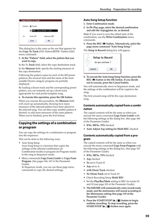 Recording Preparations for recording
59
This dialog box is the same as the one that appears for 
the Copy To Track (P10: Pattern/RPPR– Pattern Edit) 
menu command.
5. In the “Pattern” field, select the pattern that you 
want to copy.
In the To Track field, select the copy‐destination track.
In the Measure field, specify the starting measure of 
the copy‐destination.
Following the pattern name for each of the 605 preset 
patterns, the musical style and the name of the most 
suitable Drums category program are partially 
displayed.
By loading a drums track and the corresponding preset 
pattern, you can instantly set up a drum track 
appropriate for each preset template song.
6. To execute this operation, press the OK button.
When you execute this procedure, the Measure field 
will count up automatically, showing how many 
measures of the selected pattern have been placed in 
the selected song. You can then copy another pattern if 
desired, or add more measures of the same pattern. 
When you’re finished, press the Exit button.
Copying the settings of a combination
or program
You can copy the settings of a combination or program 
into the sequencer.
This can be done in the following ways.
• Auto Song Setup
Auto Song Setup is a function that copies the 
settings of the selected combination (in 
Combination mode) or program (in Program mode) 
to the song in Sequencer mode.
• Menu commands Copy From Combi or Copy From 
Program. (See pages 166, 167 of the Parameter 
Guide)
In Sequencer mode, you can use these page menu 
commands to copy the desired settings. 
Auto Song Setup function
1. Enter Combination mode.
2. In P0: Play page, select the desired combination 
and edit the Arpeggiator etc. as desired.
Note: If you want to save the edited state of the 
combination, use the Write Combination menu 
commands.
3. Press the REC (●) button. Alternatively, select the 
page menu command “Auto Song Setup.”
The Setup to Record dialog box will appear.
4. To execute the Auto Song Setup function, press the 
REC (●) button or the OK button. If you decide 
not to execute, press the Cancel button.
You will automatically move to Sequencer mode, and 
the settings of the combination will be copied to the 
song.
The first unused song will be the copy‐destination 
song.
Contents automatically copied from a combi-
nation
The copied contents will be the same as when you 
execute the menu command Copy From Combi with 
the following settings in the dialog box. (See page 166 
of the Parameter Guide)
• IFXs, MFXs, TFX checked
• Auto Adjust Arp setting for Multi REC checked
Contents automatically copied from a pro-
gram
The copied contents will be the same as when you 
execute the menu command Copy From Program with 
the following settings in the dialog box. (See page 167 
of the Parameter Guide)
• IFXs, MFXs, TFX checked
• Arp checked
• To set to Track 01
• Arp set to A
• with Drum Track checked
• To: Drum Track set to Track 10
• Check Recording Setup Multi REC
• Set the Play/Rec/Mute setting to REC for tracks 01 
and 10 (see page 101 of the Parameter Guide).
5. The KROME will automatically enter record‐ready 
mode, and the metronome will sound according to 
the Metronome setting (See page 119 of the 
Parameter Guide).
6. Press the START/STOP ( ) button to begin 
realtime recording. To stop recording, press the 
START/STOP ( ) button once again.
 