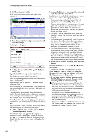 Creating songs (Sequencer mode)
62
3. Set “From Measure” to 001.
With this setting, step recording will begin from 
measure 1.
4. Press the menu button, and press menu command 
“Step Recording.”
A dialog box will appear.
5. In “Step Time,” use “Select” to specify the basic 
timing value.
Input the first C3 note as  . (dotted eighth note).
Use the popup button to the left to select  .
You can choose a note value ranging from a whole note 
( ) to a 32nd note ( ).
Input a dotted note by selecting “.” with the popup 
buttons at right.
You can specify “3” to input a triplet. If you want to use 
the unmodified length of the note that’s selected at the 
left, choose “–”.
“Note Duration” indicates the length that the note 
itself will sound. Smaller values will produce a staccato 
note, and larger values will produce a legato note. For 
this example, leave this setting unchanged.
“Note Velocity” is the velocity (playing strength), and 
larger values will produce a louder volume. Set this to 
Key.
If you select Key for this parameter, the velocity of how 
you actually play the keyboard will be input.
6. On the keyboard, press and then release the first 
C3 note that you want to input.
The data you input will appear in the display as 
numerical values. On the upper right side, Measure 
001 Beat Tick 01.000 will change to Measure 001 Beat 
Tick 01.360. The next note you input will be placed at 
this location.
7. As described in steps 5 and 6, input the notes and 
rests that follow the first C3 note.
In addition to the methods described in steps 5 and 6, 
you can also use the following input methods.
• To input a rest, press the Rest button. This will 
input a rest of the selected Step Time value.
• To enter a tie, so that two or more notes of the same 
pitch will be played as a single unbroken note, 
press the Tie button. When you press the Tie 
button, the previously‐input note will be extended 
by the Step Time length.
• To delete a note or rest that you input, press the 
Step Back button. The previously‐input note will be 
deleted.
• To input a chord, simultaneously press the notes of 
the desired chord. Even if you do not press them 
simultaneously, notes that are pressed before you 
fully remove your hand from all keys on the 
keyboard will be input at the same location.
• To audition a note without actually inputting it, 
press the PAUSE ( ) button. Now when you play a 
note on the keyboard, it will sound, but the note 
will not be actually input. In this state, playing a 
key will produce a sound, but will not input a note. 
Press the PAUSE ( ) button once again to cancel 
the record‐pause state, and resume inputting notes. 
8. When you are finished recording, press the Done 
button.
Press the SEQUENCER START/STOP ( ) button 
to play back.
Access the P0: Play/REC– Play Loop T01–08 page, 
check Track Play Loop for track 02, set Loop Start 
Measure to 001, and Loop End Measure to 002. track 
02 will play measures 1–2 repeatedly.
9. If you’re not satisfied with the result, press the 
COMPARE button to return to the state prior to 
recording, and then re‐record from step 4.
When you begin step recording, all data in the 
track that follows the measure where you began 
recording will be erased. You need to be aware of 
this if you begin step recording from a measure 
mid‐way through the song.
If you want to copy data into a measure that 
already contains data, perform step recording in 
an empty track, and use the Move Measure or 
Copy Measure menu commands. (See page 179 of 
the Parameter Guide)
If you want to edit or add to the recorded data, you 
can use the Event Edit or Piano Roll function. (See 
pages 169, 171 of the Parameter Guide)
 