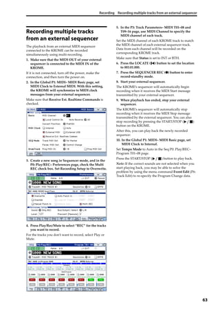 Recording Recording multiple tracks from an external sequencer
63
Recording multiple tracks
from an external sequencer
The playback from an external MIDI sequencer 
connected to the KROME can be recorded 
simultaneously using multi‐recording. 
1. Make sure that the MIDI OUT of your external 
sequencer is connected to the MIDI IN of the 
KROME.
If it is not connected, turn off the power, make the 
connection, and then turn the power on. 
2. In the Global P1: MIDI– MIDI Basic page, set 
MIDI Clock to External MIDI. With this setting, 
the KROME will synchronize to MIDI clock 
messages from your external sequencer.
Make sure that Receive Ext. Realtime Commands is 
checked.
3. Create a new song in Sequencer mode, and in the 
P0: Play/REC– Preferences page, check the Multi 
REC check box. Set Recording Setup to Overwrite.
4. Press Play/Rec/Mute to select “REC” for the tracks 
you want to record.
For the tracks you don’t want to record, select Play or 
Mute.
5. In the P3: Track Parameters– MIDI T01–08 and 
T09–16 page, use MIDI Channel to specify the 
MIDI channel of each track.
Set the MIDI channel of each KROME track to match 
the MIDI channel of each external sequencer track. 
Data from each channel will be recorded on the 
corresponding KROME track.
Make sure that Status is set to INT or BTH.
6. Press the LOCATE ( ) button to set the location 
to 001:01.000.
7. Press the SEQUENCER REC (●) button to enter 
record‐standby mode.
8. Start your external sequencer.
The KROME’s sequencer will automatically begin 
recording when it receives the MIDI Start message 
transmitted by your external sequencer.
9. When playback has ended, stop your external 
sequencer.
The KROME’s sequencer will automatically stop 
recording when it receives the MIDI Stop message 
transmitted by the external sequencer. You can also 
stop recording by pressing the START/STOP ( ) 
button on the KROME.
After this, you can play back the newly recorded 
sequence:
10. In the Global P1: MIDI– MIDI Basic page, set 
MIDI Clock to Internal.
Set Tempo Mode to Auto in the Seq P0: Play/REC– 
Program T01–08 page.
Press the START/STOP ( ) button to play back.
Note: If the correct sounds are not selected when you 
start playing back, you may be able to solve the 
problem by using the menu command Event Edit (P6: 
Track Edit) to re‐specify the Program Change data.
 