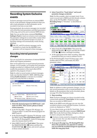 Creating songs (Sequencer mode)
64
Recording System Exclusive
events
Exclusive messages received from an external MIDI 
device or the parameter changes produced when you 
edit a track parameter or effect parameter can be 
recorded in real time on any track.
During playback, the exclusive messages you recorded 
will control the track parameters and effect parameters 
of the song, and can be sent to external MIDI devices.
Note: You can use the menu command Put Effect 
Setting to Track to insert an exclusive event containing 
the parameter settings for an insert effect, master effect 
or total effect into the desired location of a track, so 
that these settings will automatically switch during 
playback.
GM, XG, and GS exclusive messages can be 
recorded on a track, but the KROME’s tone 
generator will not respond to these messages.
Recording internal parameter
changes
You can use SysEx for automation of internal KROME 
effects and Program parameters.
Here we’ll explain how to record internal parameter 
changes. As an example, we’ll explain how parameter 
changes recorded on a different track can be used to 
modify the parameters of the insert effect (IFX1) 
applied to the program of track 1.
Note: In order to record system exclusive messages, 
make sure that the Global P1: MIDI– MIDI Routing 
setting Enable Exclusive is checked. Go to Global 
mode and verify that this is checked.
1. Select the desired program for MIDI track 1, and 
route it to IFX1. Then record a phrase of about 
sixteen measures.
• In the P0: Play/REC– Program T01–08 page, use 
“Program Select” to select the desired program for 
MIDI Track 01.
• In the P8: Routing/IFX– Routing T01–08 page, route 
the MIDI Track 01 Bus (IFX/Output) Select to IFX1. 
Then in the P8: Routing/IFX– Insert FX Setup page, 
select the desired effect for IFX1.
• Select MIDI Track 01 in Track Select. Then press 
the SEQUENCER REC (●) button and then the 
START/STOP ( ) button, and record a phrase 
of about sixteen measures.
2. Select Track 09 in “Track Select,” and record 
parameter changes as desired.
Note: For this example, select an empty track. If you 
want to record onto a MIDI track that already contains 
data, set the P0: Play/REC– Preferences page 
Recording Setup to “Overdub,” as described on 
page 60. 
• Select Track 09 in Track Select. Then press the 
SEQUENCER REC (●) button and then the START/
STOP ( ) button, and begin recording.
• At the appropriate time while recording, adjust the 
parameter(s) that you want to realtime‐record.
In the P8: Routing/IFX‐ Insert FX Setup page, select 
another effect for IFX1, and modify the effect 
parameter values.
Note: In addition to effect parameter changes, you can 
also record parameters such as sound parameters. For 
details on the parameters that can be recorded, please 
see page 191 of the Parameter Guide.
3. Stop recording.
Note: Exclusive messages are always recorded on the 
current track selected by Track Select. In this example, 
they are recorded on MIDI track 9.
Note: In the MIDI event edit page you can view the 
recorded exclusive events and their location. Exclusive 
events are displayed as “EXCL”.
To view these events, go to the P6: Track Edit– Track 
Edit page, and select the menu command MIDI Event 
Edit. Then in the Set Event Filters dialog box, check 
Exclusive and press the OK button.
Exclusive events cannot be changed to a different 
type of event. Nor can other events be changed 
into exclusive events.
4. If you go to the page (e.g., P8: Routing/IFX) that 
shows the parameters you adjusted in realtime, 
you can watch the recorded changes be reproduced 
while the song plays back.
 