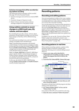 Recording Recording patterns
65
Exclusive messages that will be recorded dur-
ing realtime recording
The following exclusive messages will be recorded. 
(See page 191 of the Parameter Guide)
• Exclusive messages received from an external MIDI 
device.
• Parameter changes in Sequencer mode.
• Master Volume universal system exclusive 
messages assigned to a foot pedal or knob.
Using realtime controls to record
changes in a MIDI track’s pan, EQ,
volume, and tone adjust
By controlling the pan, EQ, volume, and tone adjust 
parameters during realtime recording, you can record 
these changes so that they will be reflected during 
playback.
Use multi‐track recording if you want to modify the 
settings of multiple tracks simultaneously.
Note: Controlling these parameters will transmit 
control change or system exclusive messages. In order 
for this data to be recorded, the Global P1: MIDI– MIDI 
Routing Enable Control Change and Enable Exclusive 
settings must be checked. Go to Global mode and 
verify that these items are checked.
Note: Use Param. MIDI Out in Global P1: MIDI Basic 
page to specify whether control change messages or 
system exclusive messages will be transmitted when 
you edit the Pan (CC#10), Volume (CC#7), or Send 1/2 
level (CC#93 and CC#91) parameters.
In this case, the Global P1: MIDI– MIDI Routing 
settings Enable Control Change and Enable Exclusive 
must be checked respectively.
Recording patterns
Recording and editing patterns
You can record patterns in either of two ways; realtime 
recording or step recording. However, pattern realtime 
recording differs from song realtime recording in that 
you can use only Loop type recording.
You can edit patterns by using Event Edit operations to 
modify the recorded data or insert new data. You can 
also use the Get From Track menu command to 
convert a desired region of performance data from a 
MIDI track into a pattern. Conversely, you can use the 
Put to Track or Copy to Track menu commands to 
place or copy the performance data from a pattern into 
a MIDI track.
In addition, you can use the “Convert to Drum Track 
Pattern” page menu command to convert a user 
pattern to a drum track pattern. (See “Converting to a 
Drum Track pattern” on page 103)
Recording patterns in real time
When realtime‐recording a pattern, a pattern of the 
specified number of measures will play back 
repeatedly, allowing you to continue adding musical 
data to it.
1. Create a new song, and as described in 
“Preparations for recording” on page 57, set the 
track to the program that will be used by the 
pattern.
2. Access the P10: Pattern/RPPR– Pattern Edit page.
3. Use Track Select to choose the track that you will 
use to record the pattern.
The pattern will play back with the program and other 
settings of the selected track.
4. Set “Pattern (Pattern Bank)” to User, and set 
“Pattern Select” to U00.
User patterns U00–U99 can be created for each song.
5. Select the menu command “Pattern Parameter”.
Pattern Select
Track
Select
Remove Data
REC Resolution
 