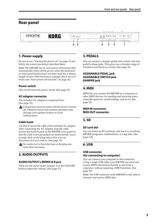Front and rear panels Rear panel
3
Rear panel
1. Power supply
Be sure to see “Turning the power on” on page 15 and 
follow the correct procedure described there.
Note: The KROME has an auto power‐off function that 
automatically turns off the power when the keyboard 
or front panel buttons have not been used for a certain 
length of time. With the factory settings, this is set to 4 
hours (see “Auto power‐off function” on page 16).
Power switch
This switch turns the power on/off. (See page 15)
AC adapter connector
The included AC adapter is connected here. 
(See page 15)
Connections must be made with the power turned 
off. Please be aware that careless operation may 
damage your speaker system or cause 
malfunctions.
Cable hook
Use this to secure the cable of the included AC adapter. 
After connecting the AC adapter, loop the cable 
around the hook located on the KROME’s rear panel so 
that the cable won’t get pulled out inadvertently. Leave 
enough slack on the plug end so that you can 
disconnect it if you want to. (See page 15)
Be careful not to bend the base of the plug any 
more than necessary.
2. AUDIO OUTPUTS
AUDIO OUTPUT L/MONO & R jack
These are the stereo audio outputs. Use the VOLUME 
knob to adjust the volume. (See page 17)
3. PEDALS
You can connect a damper pedal, foot switch, and foot 
pedal to these jacks. This gives you a broader range of 
functions and effects to control. (See page 18)
ASSIGNABLE PEDAL jack
ASSIGNABLE SWITCH jack
DAMPER jack
4. MIDI
MIDI lets you connect the KROME to a computer or 
other MIDI devices, for sending and receiving notes, 
controller gestures, sound settings, and so on. (See 
page 20)
MIDI IN connector
MIDI OUT connector
5. SD
SD card slot
You can insert an SD card here, and use it to save/load 
KROME programs, combinations, or song data. (See 
page 118)
6. USB
USB connector
(for connecting to computer)
You can connect your computer to this connector. 
Using a single USB cable, your KROME can send and 
receive MIDI information directly to and from a 
computer, without requiring a MIDI interface. (See 
page 20)
Note: The USB connector of the KROME is only able to 
transmit and receive MIDI data.
12456 3
 