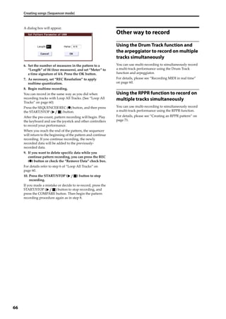 Creating songs (Sequencer mode)
66
A dialog box will appear.
6. Set the number of measures in the pattern to a 
“Length” of 04 (four measures), and set “Meter” to 
a time signature of 4/4. Press the OK button.
7. As necessary, set “REC Resolution” to apply 
realtime quantization.
8. Begin realtime recording.
You can record in the same way as you did when 
recording tracks with Loop All Tracks. (See “Loop All 
Tracks” on page 60)
Press the SEQUENCER REC (●) button, and then press 
the START/STOP ( ) button.
After the pre‐count, pattern recording will begin. Play 
the keyboard and use the joystick and other controllers 
to record your performance.
When you reach the end of the pattern, the sequencer 
will return to the beginning of the pattern and continue 
recording. If you continue recording, the newly 
recorded data will be added to the previously‐
recorded data.
9. If you want to delete specific data while you 
continue pattern recording, you can press the REC 
(●) button or check the “Remove Data” check box.
For details refer to step 6 of “Loop All Tracks” on 
page 60.
10. Press the START/STOP ( ) button to stop 
recording.
If you made a mistake or decide to re‐record, press the 
START/STOP ( ) button to stop recording, and 
press the COMPARE button. Then begin the pattern 
recording procedure again as in step 8.
Other way to record
Using the Drum Track function and
the arpeggiator to record on multiple
tracks simultaneously
You can use multi‐recording to simultaneously record 
a multi‐track performance using the Drum Track 
function and arpeggiator.
For details, please see “Recording MIDI in real time” 
on page 60. 
Using the RPPR function to record on
multiple tracks simultaneously
You can use multi‐recording to simultaneously record 
a multi‐track performance using the RPPR function. 
For details, please see “Creating an RPPR pattern” on 
page 71.
 