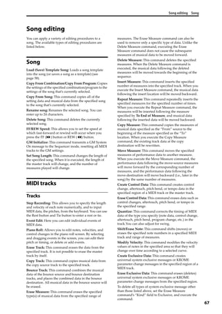 Song editing Song
67
Song editing
You can apply a variety of editing procedures to a 
song. The available types of editing procedures are 
listed below.
Song
Load (Save) Template Song: Loads a song template 
into the song (or saves a song as a template) (see 
page 58).
Copy From Combination/Copy From Program: Copies 
the settings of the specified combination/program to the 
settings of the song that’s currently selected.
Copy From Song: This command copies all of the 
setting data and musical data from the specified song 
to the song that’s currently selected. 
Rename song: Renames the selected song. You can 
enter up to 24 characters.
Delete Song: This command deletes the currently 
selected song. 
FF/REW Speed: This allows you to set the speed at 
which fast‐forward or rewind will occur when you 
press the FF ( ) button or REW ( ) button. 
GM Initialize: This command transmits a GM System 
On message to the Sequencer mode, resetting all MIDI 
tracks to the GM settings.
Set Song Length: This command changes the length of 
the specified song. When it is executed, the length of 
the master track will change, and the number of 
measures played will change.
MIDI tracks
Tracks
Step Recording: This allows you to specify the length 
and velocity of each note numerically, and to input 
MIDI data, the pitches, from the keyboard. You can use 
the Rest button and Tie button to enter a rest or tie.
Event Edit: Here you can edit individual events of 
MIDI data.
Piano Roll: Allows you to edit notes, velocities, and 
control changes in the piano roll screen. By selecting 
and dragging events in the screen, you can edit their 
pitch or timing, or delete or add events.
Erase Track: This command erases the data from the 
specified track. It is not possible to erase the master 
track by itself.
Copy Track: This command copies musical data from 
the copy source track to the specified track.
Bounce Track: This command combines the musical 
data of the bounce source and bounce destination 
tracks, and places the combined data in the bounce 
destination. All musical data in the bounce source will 
be erased.
Erase Measure: This command erases the specified 
type(s) of musical data from the specified range of 
measures. The Erase Measure command can also be 
used to remove only a specific type of data. Unlike the 
Delete Measure command, executing the Erase 
Measure command does not cause the subsequent 
measures of musical data to be moved forward. 
Delete Measure: This command deletes the specified 
measures. When the Delete Measure command is 
executed, the musical data following the deleted 
measures will be moved towards the beginning of the 
sequence. 
Insert Measure: This command inserts the specified 
number of measures into the specified track. When you 
execute the Insert Measure command, the musical data 
following the insert location will be moved backward.
Repeat Measure: This command repeatedly inserts the 
specified measures for the specified number of times. 
When you execute the Repeat Measure command, the 
measures will be inserted following the measure 
specified by To End of Measure, and musical data 
following the inserted data will be moved backward.
Copy Measure: This command copies the measures of 
musical data specified as the “From” source to the 
beginning of the measure specified as the “To” 
location. When you execute the Copy Measure 
command, the existing track data at the copy 
destination will be rewritten.
Move Measure: This command moves the specified 
measures of performance data to another measure. 
When you execute the Move Measure command, the 
performance data following the move‐source measures 
will move forward by the corresponding number of 
measures, and the performance data following the 
move‐destination will move backward (i.e., later in the 
song) by the same number of measures.
Create Control Data: This command creates control 
change, aftertouch, pitch bend, or tempo data in the 
specified region of a MIDI track or the master track.
Erase Control Data: This command erases data such as 
control changes, aftertouch, pitch bend, or tempo in 
the specified range.
Quantize: This command corrects the timing of MIDI 
data of the type you specify (note data, control change, 
aftertouch, pitch bend, program change, etc.) in the 
track.You can also adjust for swing.
Shift/Erase Note: This command shifts (moves) or 
erases the specified note numbers in a specified MIDI 
track and range of measures.
Modify Velocity: This command modifies the velocity 
values of notes in the specified area so that they will 
change over time according to a selected curve.
Create Exclusive Data: This command creates 
universal system exclusive messages or KROME 
parameter change messages in the specified region of a 
MIDI track.
Erase Exclusive Data: This command erases (deletes) 
universal system exclusive messages or KROME 
parameter change messages from the specified region.
To delete all types of system exclusive message other 
than those listed above, set the Erase Measure 
command’s “Kind” field to Exclusive, and execute the 
command.
 