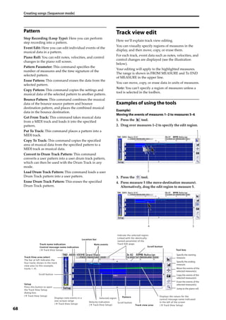 Creating songs (Sequencer mode)
68
Pattern
Step Recording (Loop Type): Here you can perform 
step recording into a pattern.
Event Edit: Here you can edit individual events of the 
musical data in a pattern.
Piano Roll: You can edit notes, velocities, and control 
changes in the piano roll screen.
Pattern Parameter: This command specifies the 
number of measures and the time signature of the 
selected pattern.
Erase Pattern: This command erases the data from the 
selected pattern.
Copy Pattern: This command copies the settings and 
musical data of the selected pattern to another pattern.
Bounce Pattern: This command combines the musical 
data of the bounce source pattern and bounce 
destination pattern, and places the combined musical 
data in the bounce destination.
Get From Track: This command takes musical data 
from a MIDI track and loads it into the specified 
pattern.
Put To Track: This command places a pattern into a 
MIDI track.
Copy To Track: This command copies the specified 
area of musical data from the specified pattern to a 
MIDI track as musical data.
Convert to Drum Track Pattern: This command 
converts a user pattern into a user drum track pattern, 
which can then be used with the Drum Track in any 
mode.
Load Drum Track Pattern: This command loads a user 
Drum Track pattern into a user pattern.
Erase Drum Track Pattern: This erases the specified 
Drum Track pattern.
Track view edit
Here we’ll explain track view editing.
You can visually specify regions of measures in the 
display, and then move, copy, or erase them.
For each track, event data such as notes, velocities, and 
control changes are displayed (see the illustration 
below).
Your editing will apply to the highlighted measures. 
The range is shown in FROM MEASURE and To END 
of MEASURE in the upper line.
You can move, copy, or erase data in units of measures.
Note: You can’t specify a region of measures unless a 
tool is selected in the toolbox.
Examples of using the tools
Example)
Moving the events of measures 1–2 to measures 5–6
1. Press the   tool.
2. Drag over measures 1–2 to specify the edit region.
3. Press the   tool.
4. Press measure 5 (the move‐destination measure). 
Alternatively, drag the edit region to measure 5.
Track View area select
The bar at left indicates the
four tracks shown in the track
view area (in this example,
tracks 1–4).
Setup
Press this button to open
the Track View Setup
dialog box.
Displays note events in a
one-octave range
Displays the values for the
control message name indicated
in the left of the screen
Indicate the selected region.
Linked with the identically-
named parameter of the
Track Edit page.
( Track View Setup)
Track name indication
Control message name indication
( Track View Setup)
Scroll button
Selected region
Velocity indication
( Track View Setup)
( Track View Setup)
( Track View Setup)
Scroll button
Scroll button
Note events
Location bar
Track view area
Pattern
Tool box
Jump to the piano roll.
Specify the starting
measure.
Specify the ending
measure.
Move the events of the
selected measure(s).
Copy the events of the
selected measure(s).
Erase the events of the
selected measure(s).
1
2
34
 