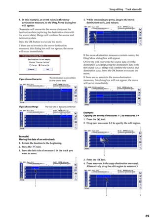 Song editing Track view edit
69
5. In this example, an event exists in the move‐
destination measure, so the Drag Move dialog box 
will appear.
Overwrite will overwrite the source data over the 
destination data (replacing the destination data with 
the source data). Merge will combine the source and 
destination data.
Press the OK button to execute the move.
If there are no events in the move‐destination 
measures, this dialog box will not appear; the move 
will occur immediately.
Example)
Moving the data of an entire track
1. Return the location to the beginning.
2. Press the   tool.
3. Press the left side of measure 1 in the track you 
want to move.
4. While continuing to press, drag to the move‐
destination track, and release.
If the move‐destination measures contain events, the 
Drag Move dialog box will appear.
Overwrite will overwrite the source data over the 
destination data (replacing the destination data with 
the source data). Merge will combine the source and 
destination data. Press the OK button to execute the 
move.
If there are no events in the move‐destination 
measures, this dialog box will not appear; the move 
will occur immediately.
Example)
Copying the events of measures 1–2 to measures 3–4
1. Press the   tool.
2. Drag over measures 1–2 to specify the edit region.
3. Press the   tool.
4. Press measure 3 (the copy‐destination measure). 
Alternatively, drag the edit region to measure 3.
The destination is overwritten
by the source data
If you choose Overwrite
The two sets of data are combinedIf you choose Merge
2
3
4
1
2
34
 
