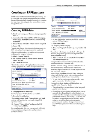 Creating an RPPR pattern Creating RPPR data
71
Creating an RPPR pattern
RPPR stands for Realtime Pattern Play/Recording, and 
is a function that lets you assign pattern data to each 
key, and then play back that pattern simply by pressing 
the key where it is assigned. You can realtime‐record 
this performance. 
Creating RPPR data
1. Create a new song, and choose a drum program for 
track 1.
2. Access the P10: Pattern/RPPR– RPPR Setup page. 
In this page, the RPPR function is automatically 
turned on.
3. Select the key where the pattern will be assigned.
4. Select C#2.
You can also change this setting by holding down the 
KEY edit cell and playing a note on the keyboard.
Note: C2 and lower keys are used to stop playback, 
and cannot be assigned patterns.
5. Check “Assign” for C#2.
6. Set “Pattern Bank” to Preset, and set “Pattern 
Select” to P001.
7. Set “Track” to Track01.
The selected pattern will be played according to the 
settings (program, etc.) of the track you select here.
8. Assign patterns to other keys.
For “KEY,” press the INC button to select D2.
9. Press the Revert button.
The Assign, Pattern Bank, Pattern Select, and Track 
settings will be given the previously (steps 5–7) 
specified values.
10. Choose “Pattern Select,” and press the INC 
button to select P002.
By using Revert in this way, you can work efficiently 
when assigning contiguous (or nearby) pattern 
numbers or tracks.
• As described above, assign several other patterns 
such as P003 and higher.
11. Press the C#2 key.
The assigned pattern will play.
12. Take your finger off the C#2 key, and press the D2 
key.
The pattern will change, and playback will begin. At 
this time, the pattern operation will depend on the 
Sync and Mode setting.
13. Set KEY to C#2, and set Sync to Measure. Make 
the same setting for D2.
Now press the notes consecutively. Notice that the 
patterns function in a different way.
With the Measure setting, patterns will be handled in 
one‐measure units. The second and subsequent 
patterns will start in sync with the end of pattern that 
was previously played.
If you change the Mode setting to Once, the entire 
pattern will playback to the end even if you release 
your finger from the keyboard immediately.
• To stop playback, either press the same key once 
again, or press the C2 or lower key.
For details on Sync, Mode, and Shift, please see 
page 158 of the Parameter Guide.
• The assigned keys are also shown in the keyboard 
graphic in the display.
• Keys where no patterns are assigned can be played 
normally. Use Track Select to select the track you 
want to play. For example you could assign backing 
patterns for drums or bass to keys C#2–B2 and use 
these keys to control the pattern playback, while 
using the keys C3 and above to play a solo 
performance in realtime. It’s a good idea to keep 
your RPPR assignments within a specific range of 
keys.
 