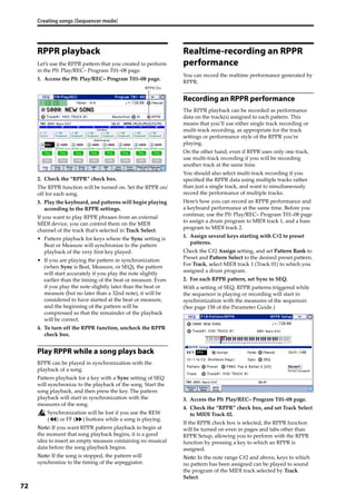 Creating songs (Sequencer mode)
72
RPPR playback
Let’s use the RPPR pattern that you created to perform 
in the P0: Play/REC– Program T01–08 page.
1. Access the P0: Play/REC– Program T01–08 page.
2. Check the “RPPR” check box.
The RPPR function will be turned on. Set the RPPR on/
off for each song.
3. Play the keyboard, and patterns will begin playing 
according to the RPPR settings.
If you want to play RPPR phrases from an external 
MIDI device, you can control them on the MIDI 
channel of the track that’s selected in Track Select.
• Pattern playback for keys where the Sync setting is 
Beat or Measure will synchronize to the pattern 
playback of the very first key played.
• If you are playing the pattern in synchronization 
(when Sync is Beat, Measure, or SEQ), the pattern 
will start accurately if you play the note slightly 
earlier than the timing of the beat or measure. Even 
if you play the note slightly later than the beat or 
measure (but no later than a 32nd note), it will be 
considered to have started at the beat or measure, 
and the beginning of the pattern will be 
compressed so that the remainder of the playback 
will be correct.
4. To turn off the RPPR function, uncheck the RPPR 
check box.
Play RPPR while a song plays back
RPPR can be played in synchronization with the 
playback of a song.
Pattern playback for a key with a Sync setting of SEQ 
will synchronize to the playback of the song. Start the 
song playback, and then press the key. The pattern 
playback will start in synchronization with the 
measures of the song.
Synchronization will be lost if you use the REW 
( ) or FF ( ) buttons while a song is playing.
Note: If you want RPPR pattern playback to begin at 
the moment that song playback begins, it is a good 
idea to insert an empty measure containing no musical 
data before the song playback begins.
Note: If the song is stopped, the pattern will 
synchronize to the timing of the arpeggiator.
Realtime-recording an RPPR
performance
You can record the realtime performance generated by 
RPPR.
Recording an RPPR performance
The RPPR playback can be recorded as performance 
data on the track(s) assigned to each pattern. This 
means that you’ll use either single track recording or 
multi‐track recording, as appropriate for the track 
settings or performance style of the RPPR you’re 
playing.
On the other hand, even if RPPR uses only one track, 
use multi‐track recording if you will be recording 
another track at the same time.
You should also select multi‐track recording if you 
specified the RPPR data using multiple tracks rather 
than just a single track, and want to simultaneously 
record the performance of multiple tracks.
Here’s how you can record an RPPR performance and 
a keyboard performance at the same time. Before you 
continue, use the P0: Play/REC– Program T01–08 page 
to assign a drum program to MIDI track 1, and a bass 
program to MIDI track 2.
1. Assign several keys starting with C#2 to preset 
patterns.
Check the C#2 Assign setting, and set Pattern Bank to 
Preset and Pattern Select to the desired preset pattern. 
For Track, select MIDI track 1 (Track 01) to which you 
assigned a drum program.
2. For each RPPR pattern, set Sync to SEQ.
With a setting of SEQ, RPPR patterns triggered while 
the sequencer is playing or recording will start in 
synchronization with the measures of the sequencer. 
(See page 158 of the Parameter Guide.)
3. Access the P0: Play/REC– Program T01–08 page.
4. Check the “RPPR” check box, and set Track Select 
to MIDI Track 02.
If the RPPR check box is selected, the RPPR function 
will be turned on even in pages and tabs other than 
RPPR Setup, allowing you to perform with the RPPR 
function by pressing a key to which an RPPR is 
assigned.
Note: In the note range C#2 and above, keys to which 
no pattern has been assigned can be played to sound 
the program of the MIDI track selected by Track 
Select.
RPPR On
 