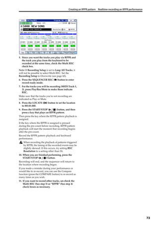 Creating an RPPR pattern Realtime-recording an RPPR performance
73
5. Since you want the tracks you play via RPPR and 
the track you play from the keyboard to be 
recorded at the same time, check the Multi REC 
check box.
Note: If Recording Setup is set to Loop All Tracks, it 
will not be possible to select Multi REC. Set the 
Recording Setup to Overwrite (see page 60).
6. Press the SEQUENCER REC (●) button to enter 
record‐ready mode.
7. For the tracks you will be recording (MIDI Track 1, 
2), press Play/Rec/Mute to make them indicate 
REC.
Make sure that the tracks you’re not recording are 
indicated as Play or Mute.
8. Press the LOCATE ( ) button to set the location 
to 001:01.000.
9. Press the START/STOP ( ) button, and then 
press a key that plays an RPPR pattern.
Then press the key where the RPPR pattern playback is 
assigned.
If the key where the RPPR is assigned is pressed 
during the pre‐count before recording, RPPR pattern 
playback will start the moment that recording begins 
after the pre‐count.
Record the RPPR pattern playback and keyboard 
performance.
When recording the playback of patterns triggered 
by RPPR, the timing of the recorded events may be 
slightly skewed. If this occurs, try setting REC 
Resolution to a setting other than Hi.
10. When you are finished performing, press the 
START/STOP ( ) button.
Recording will end, and the sequencer will return to 
the location where recording began.
If you made a mistake during your performance or 
would like to re‐record, you can use the Compare 
function (press the COMPARE button) to re‐record as 
many times as you wish.
11. If you want to record other tracks, un‐check the 
Multi REC (See step 5) or “RPPR” (See step 4) 
check boxes as necessary.
 