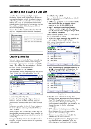 Creating songs (Sequencer mode)
74
Creating and playing a Cue List
A cue list allows you to play multiple songs in 
succession. You can create the individual sections of a 
song, such as the intro, melody A, melody B, chorus, 
and ending, and then use a Cue List to assemble these 
sections into a song by specifying the desired order 
and the number of repetitions for each section. You can 
then edit the cue list to efficiently try out different 
structures for your song.
You can also use this as a jukebox function that will 
play back completed songs in the order you specify. 
Creating a cue list
Each unit in a cue list is called a “step,” and each step 
contains a song number and the number of repeats.
For example, suppose you’ve created the songs S000: 
INTRO, S001: VERSE, and S002: CHORUS. Let’s use a 
cue list to connect these songs together.
1. Access the Seq P11: Cue List page.
With the default settings, song S000 will be selected for 
“Step” 01, and End will be selected for “Step” 02.
2. Add a song to the Step area.
Select the “Song” for Step 02, and press the Insert 
button. A song will be added to step 02. Press the 
popup button, and then choose S001: VERSE from the 
list.
In the same way, select the Step 03 “Song,” and press 
the Insert button to add a song to Step 03. Set this to 
S002: CHORUS.
When you press the Cut button, the selected step will 
be deleted and temporarily saved. When you press the 
Insert button, the song that was cut will be insert at the 
selected step.
If you press the Copy button, the selected step will be 
copied. If you press the Insert button, the copied step 
will be inserted.
3. Set the last step to End.
If you set this to Continue to Step01, the cue list will 
play back repeatedly.
4. In “Repeat,” specify the number of times that the 
song for that step will be repeated. For this 
example, set Step 02 S001: VERSE to 02.
5. Specify whether effect settings will also be 
switched when the song at each step is played 
back. If you want effect settings to change, check 
the “Load FX?” check box.
For this example, check the “Load FX?” check box for 
Step 01, which loads the effects.
6. To play back at the tempo that was specified for 
each song, set “Tempo Mode” to Auto.
If this is set to Manu (Manual), playback will use the 
tempo specified by “  =”.
7. When you press the SEQUENCER START/STOP 
( ) buttonh, playback will begin from the 
step that is specified as the “Current Step.”
• Step: The arrow will indicate the step that’s 
currently playing.   indicates the currently selected 
“Step.” The Song Position Bar located below the 
song name shows the progression of the song 
within the step. While stopped, you can specify the 
Current Step and the display will change 
accordingly.
• M****: Indicates the starting measure of that step.
• Meter: Indicates the currently‐playing time 
signature. This cannot be changed.
• The name of a cue list can be specified by the 
Rename Cue List menu command.
• When you play the keyboard, the program of the 
track selected by Track Select will sound. If a 
different program is selected for each song, the 
Step Song Repeat
S000: Intro
S001: A
S002: B
S003: Chorus
S001: A
01
02
03
04
05
06 S002: B
02
02
01
02
02
01
S003: Chorus
S001: A (Solo)
S003: Chorus
S004: Ending
07
08
09
10
02
01
03
02
Cue List
Intro Intro A A B Chorus
Chorus A A B Chorus Chorus
A(Solo) Chorus Chorus Chorus Ending Ending
Song Position Bar
 