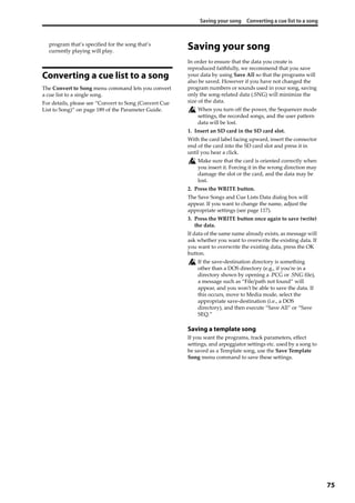 Saving your song Converting a cue list to a song
75
program that’s specified for the song that’s 
currently playing will play.
Converting a cue list to a song
The Convert to Song menu command lets you convert 
a cue list to a single song.
For details, please see “Convert to Song (Convert Cue 
List to Song)” on page 189 of the Parameter Guide.
Saving your song
In order to ensure that the data you create is 
reproduced faithfully, we recommend that you save 
your data by using Save All so that the programs will 
also be saved. However if you have not changed the 
program numbers or sounds used in your song, saving 
only the song‐related data (.SNG) will minimize the 
size of the data.
When you turn off the power, the Sequencer mode 
settings, the recorded songs, and the user pattern 
data will be lost.
1. Insert an SD card in the SD card slot.
With the card label facing upward, insert the connector 
end of the card into the SD card slot and press it in 
until you hear a click.
Make sure that the card is oriented correctly when 
you insert it. Forcing it in the wrong direction may 
damage the slot or the card, and the data may be 
lost.
2. Press the WRITE button.
The Save Songs and Cue Lists Data dialog box will 
appear. If you want to change the name, adjust the 
appropriate settings (see page 117).
3. Press the WRITE button once again to save (write) 
the data.
If data of the same name already exists, as message will 
ask whether you want to overwrite the existing data. If 
you want to overwrite the existing data, press the OK 
button.
If the save‐destination directory is something 
other than a DOS directory (e.g., if you’re in a 
directory shown by opening a .PCG or .SNG file), 
a message such as “File/path not found” will 
appear, and you won’t be able to save the data. If 
this occurs, move to Media mode, select the 
appropriate save‐destination (i.e., a DOS 
directory), and then execute “Save All” or “Save 
SEQ.”
Saving a template song
If you want the programs, track parameters, effect 
settings, and arpeggiator settings etc. used by a song to 
be saved as a Template song, use the Save Template 
Song menu command to save these settings.
 