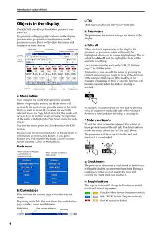 Introduction to the KROME
4
Objects in the display
The KROME uses Korg’s TouchView graphical user 
interface.
By pressing or dragging objects shown in the display, 
you can select programs or combinations, or edit 
parameter values. Here we’ll explain the names and 
functions of these objects.
a: Mode button
This indicates the mode that’s currently selected.
When you press this button, the Mode menu will 
appear. In the mode menu, press the name of the mode 
that you want to move. If you select the currently 
selected mode, the Page Select menu for that mode will 
appear. Even in another mode, pressing the right side 
of the name will display the Page Select menu for each 
mode.
To close the menu, press the Close button or the EXIT 
button.
If you access this menu from Global or Media mode, it 
will include an item named Return. If you press 
Return, you will return to the mode where you were 
before selecting Global or Media mode.
Mode menu
b: Current page
This indicates the current page within the selected 
mode.
Beginning on the left, this area shows the mode button, 
page number: name, and tab name.
c: Tab
Most pages are divided into two or more tabs.
d: Parameters
The parameters for various settings are shown in the 
display.
e: Edit cell
When you touch a parameter in the display, the 
parameter or parameter value will usually be 
highlighted (displayed in reverse highlighting). This is 
called the edit cell, and the highlighted item will be 
available for editing.
Use a value controller such as the VALUE dial (see 
page 2) to edit the value.
Alternatively, you can edit the value by pressing the 
edit cell and using your finger to drag in the direction 
of the triangles that appear. (The shading of the 
triangles will change in three levels; this function will 
become available when the darkest shading is 
reached.)
In addition, you can display the edit pad by pressing 
twice in succession on the edit cell, or by holding it 
down for a time and then releasing it (see page 6).
f: Sliders and knobs
To edit the value of an object shaped like a slider or 
knob, press it to move the edit cell. For details on how 
to edit the value, please see “e: Edit cell,” above.
The parameter will be active if it is checked, and 
inactive if it is unchecked.
g: Check boxes
The presence or absence of a check mark in these boxes 
will enable/disable parameters or functions. Putting a 
check mark in the box will enable the item, and 
clearing the check mark will disable it.
h: Toggle buttons
This type of button will change its function or switch 
on/off each time it is pressed.
Play/Rec/Mute button (Sequencer mode)
Solo On/Off button (Sequencer mode)
On/Off button for Effect
h: Toggle buttons
b: Current page
e: Edit cell
g: Check boxes
i: Popup
button (1)
j: Popup
button (2)
k: Menu command button
a: Mode button l: Stopwatch button
f: Sliders and knobs c: Tabd: Parameters
When selected in Program,
Combination, or
Sequencer mode
When selected in Global or
Media mode
Mode button Page number and name
Tab name
 