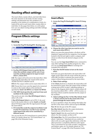 Routing effect settings Program Effects settings
79
Routing effect settings
The insert effects, master effects, and total effect have 
the same structure in all modes, but the routing 
settings will determine how the oscillators of a 
program or the timbres of a combination or track of a 
song will be sent to each insert effect, master effect or 
total effect. In the pages that follow, we will explain 
how you can adjust routing settings and effect settings 
in each mode.
Program Effects settings
Routing
1. Access the Prog P8: Routing/IFX– Routing page.
2. Use Bus (IFX/Output) Select to specify the bus 
where the oscillator output will be sent. If you 
want the oscillator output to be input to insert 
effect 1, choose IFX1.
L/R: The output will not be sent to the total effect. After 
bypassing the total effect, the sound will be sent to 
AUDIO OUTPUT L/MONO and R.
IFX1–5: The output will be sent to insert effect IFX 1–5.
Off: Choose this if you want the signal to be connected 
in series to the master effects at the send levels 
specified by Send 1 (to MFX1) and Send 2 (to MFX2).
3. OSC MFX Send specifies the send level from each 
oscillator to the master effects.
This can be set only when Bus (IFX/Output) Select is 
either L/R or Off.
If Bus (IFX/Output) Select is set to IFX1–5, the send 
level to the master effects is set by Send1 and Send2 
(Insert FX Setup page) after the signal passes through 
the insert effects.
4. FX Control Bus sends the output of oscillator 1 and 
2 to the FX Control bus. Use this if you want the 
audio input to the effect to be controlled by a 
different sound.
You can use the two FX Control buses to control effects 
freely. For details, please see “FX Control Buses” on 
page 238 of the Parameter Guide.
Insert effects
5. Access the Prog P8: Routing/IFX– Insert FX Setup 
page.
6. Choose the effect type that you want to use for 
each insert effect IFX1–5.
When you press the popup button, all effects will be 
displayed, organized into ten categories. Use the pages 
located to the left and right to select a category, and 
choose an effect from the desired category on the 
display.
You can use the Copy Insert Effect menu command to 
copy effect settings from another program etc. Also, 
you can use Swap Insert Effect to exchange (for 
example) IFX1 and IFX5.
7. Press the On/Off button to turn on the insert 
effect.
Each time you press this button, the insert effect will 
toggle on/off. When Off, the result will be the same as 
when 000: No Effect is selected; the sound will be 
output without being processed by the insert effect.
8. Make Chain settings.
If the Chain check box is checked, the insert effect will 
be connected in series. Since the output of the oscillator 
is being sent to IFX1 in step 2, adjusting settings as 
shown in the diagram above step 6, would connect all 
five insertion effects IFX1  IFX2  IFX3 in series, so 
that these effects would be inserted into the output of 
the oscillator.
9. Adjust settings for Pan: #8, Bus (Bus Select), Send 
1, Send 2 and FX Ctrl for the sound after it has 
passed through the insert effects.
If you’ve specified a chain, the settings that follow the 
last IFX in the chain will be valid (except for FX Ctrl).
Pan: #8: Sets the pan of the IFX output.
Bus (Bus Select): Specifies the output destination. 
Normally you will set this to L/R. 
Send 1, Send 2: Sets the send levels to the master 
effects. For this example, set this to 127.
FX Control Bus: The FX Control Buses lets you create 
effects “sidechains.” Sidechains let you control an 
effect with one audio signal (the sidechain), while the 
effect processes a completely different audio signal. 
This is convenient for use with vocoders, compressors 
and limiters, gates, etc. For details, please see “FX 
Control Buses” on page 238 of the Parameter Guide.
 