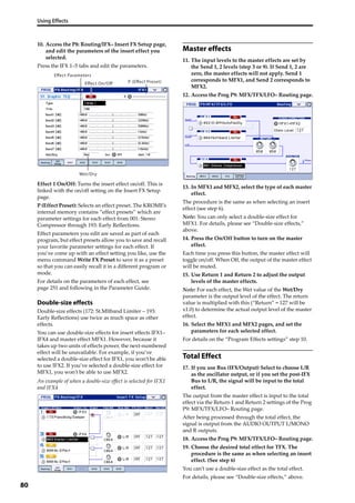 Using Effects
80
10. Access the P8: Routing/IFX– Insert FX Setup page, 
and edit the parameters of the insert effect you 
selected.
Press the IFX 1–5 tabs and edit the parameters.
Effect 1 On/Off: Turns the insert effect on/off. This is 
linked with the on/off setting on the Insert FX Setup 
page.
P (Effect Preset): Selects an effect preset. The KROME’s 
internal memory contains “effect presets” which are 
parameter settings for each effect from 001: Stereo 
Compressor through 193: Early Reflections.
Effect parameters you edit are saved as part of each 
program, but effect presets allow you to save and recall 
your favorite parameter settings for each effect. If 
you’ve come up with an effect setting you like, use the 
menu command Write FX Preset to save it as a preset 
so that you can easily recall it in a different program or 
mode.
For details on the parameters of each effect, see 
page 251 and following in the Parameter Guide.
Double-size effects
Double‐size effects (172: St.Mltband Limiter – 193: 
Early Reflections) use twice as much space as other 
effects.
You can use double‐size effects for insert effects IFX1–
IFX4 and master effect MFX1. However, because it 
takes up two units of effects power, the next‐numbered 
effect will be unavailable. For example, if you’ve 
selected a double‐size effect for IFX1, you won’t be able 
to use IFX2. If you’ve selected a double‐size effect for 
MFX1, you won’t be able to use MFX2.
An example of when a double‐size effect is selected for IFX1 
and IFX4
Master effects
11. The input levels to the master effects are set by 
the Send 1, 2 levels (step 3 or 9). If Send 1, 2 are 
zero, the master effects will not apply. Send 1 
corresponds to MFX1, and Send 2 corresponds to 
MFX2.
12. Access the Prog P9: MFX/TFX/LFO– Routing page.
13. In MFX1 and MFX2, select the type of each master 
effect.
The procedure is the same as when selecting an insert 
effect (see step 6).
Note: You can only select a double‐size effect for 
MFX1. For details, please see “Double‐size effects,” 
above.
14. Press the On/Off button to turn on the master 
effect.
Each time you press this button, the master effect will 
toggle on/off. When Off, the output of the master effect 
will be muted.
15. Use Return 1 and Return 2 to adjust the output 
levels of the master effects.
Note: For each effect, the Wet value of the Wet/Dry 
parameter is the output level of the effect. The return 
value is multiplied with this (“Return” = 127 will be 
x1.0) to determine the actual output level of the master 
effect.
16. Select the MFX1 and MFX2 pages, and set the 
parameters for each selected effect.
For details on the “Program Effects settings” step 10.
Total Effect
17. If you use Bus (IFX/Output) Select to choose L/R 
as the oscillator output, or if you set the post‐IFX 
Bus to L/R, the signal will be input to the total 
effect.
The output from the master effect is input to the total 
effect via the Return 1 and Return 2 settings of the Prog 
P9: MFX/TFX/LFO– Routing page.
After being processed through the total effect, the 
signal is output from the AUDIO OUTPUT L/MONO 
and R outputs.
18. Access the Prog P9: MFX/TFX/LFO– Routing page.
19. Choose the desired total effect for TFX. The 
procedure is the same as when selecting an insert 
effect. (See step 6)
You can’t use a double‐size effect as the total effect.
For details, please see “Double‐size effects,” above.
P (Effect Preset)
Effect Parameters
Effect On/Off
Wet/Dry
 