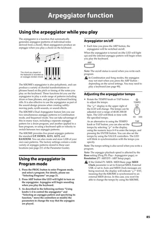 85
Arpeggiator function
Using the arpeggiator while you play
The arpeggiator is a function that automatically 
generates arpeggios (patterns of individual notes 
derived from a chord). Most arpeggiators produce an 
arpeggio when you play a chord on the keyboard.
The KROME’s arpeggiator is also polyphonic, and can 
produce a variety of chordal transformations or 
phrases based on the pitch or timing of the notes you 
play on the keyboard. These functions let you use the 
arpeggiator to play a wide range of patterns including 
drum or bass phrases, and guitar or keyboard backing 
riffs. It is also effective to use the arpeggiator as part of 
the sound‐design process when creating subtly‐
moving pads, synth‐sounds, or sound effects.
The KROME’s Dual Arpeggiator feature lets you use 
two simultaneous arpeggio patterns in Combination 
mode, and Sequencer mode. You can take advantage of 
this in many ways, including a separate arpeggio 
pattern for a drum program, and another applied to a 
bass program, or using a keyboard split or velocity to 
switch between two arpeggio patterns.
The KROME provides five preset arpeggio patterns: 
the standard UP, DOWN, ALT1, ALT2, and 
RANDOM. You can also create and store 1,028 of your 
own user patterns. The factory settings contain a wide 
variety of arpeggio patterns stored in these user 
locations (see page 211 of the Parameter Guide). 
Using the arpeggiator in
Program mode
1. Press the PROG button to enter Program mode, 
and select a program. For details, please see 
“Selecting Programs” on page 21. 
2. Press ARP button (the LED will light) to turn on 
the arpeggiator. Arpeggios will begin sounding 
when you play the keyboard.
3. As described in the following sections “Using 
knobs 1–4 to control the arpeggiator” and 
“Selecting an arpeggio pattern and specifying its 
function,” move the controllers or modify the 
parameters to change the way that the arpeggios 
are played.
Arpeggiator on/off
• Each time you press the ARP button, the 
arpeggiator will be switched on/off.
When the arpeggiator is turned on (the LED will light 
up) and the selected arpeggio pattern will begin when 
you play the keyboard.
Note: The on/off status is saved when you write each 
program.
In Combination and Song modes, the arpeggios 
may not start when you press the ARP button ‐ 
depending on the saved settings. You may need to 
play a keyboard (see page 90).
Adjusting the arpeggiator tempo
• Rotate the TEMPO knob or TAP button 
to adjust the tempo.
The “ =” display in the upper right of 
the LCD will change. The tempo can be 
adjusted over a range of 40.00–300.00 
bpm. The LED will blink in time with 
the specified tempo.
As an alternative to using the TEMPO 
knob or TAP button, you can also set the 
tempo by selecting “ =” in the display, 
using the numeric keys 0–9 to enter the tempo, and 
pressing the ENTER button. You can also set the 
tempo by using the VALUE controllers. The LED 
will blink in synchronization with the tempo you 
specify.
Note: The tempo setting is also saved when you write a 
program.
Note: The arpeggio playback speed is affected by the 
Reso setting (Prog P0: Play– Arpeggiator page), or 
Resolution (P7: ARP/DT– ARP Setup page).
If the Global P1: MIDI– MIDI Basic page MIDI 
Clock parameter is set to External MIDI, External 
USB, or set to Auto and MIDI Clock messages are 
being received, the display will indicate “ =” EXT, 
meaning that the KROME is synchronized to an 
external MIDI device. In this case, you won’t be 
able to change the tempo by using the KROME.
The chord you played on
the keyboard is sounded as
an arpeggio (broken chord)
 