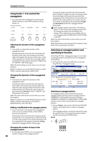Arpeggiator function
86
Using knobs 1–4 to control the
arpeggiator
• You can control the arpeggiator by pressing the 
SELECT button to select ARP and then turning 
knobs 1–4.
Adjusting the duration of the arpeggiated
notes
• Turn knob 1 to adjust the duration of the 
arpeggiated notes.
Rotating the knob toward the left will shorten the 
duration of the notes, and rotating it toward the 
right will lengthen the duration of the notes. At the 
center position (12 o’clock), the note length will be 
as specified by the program parameter: Gate (Prog 
P7: ARP/DT– ARP Setup page).
Note: The knob setting is saved when you write each 
program.
Note: It is effective to use the SELECT button to select 
TONE, and then adjust knob 4 (RELEASE).
Changing the dynamics of the arpeggiated
notes
• Turn knob 2 to adjust the dynamics of the 
arpeggiated notes.
Turning the knob toward the left will make the 
notes softer, and turning it toward the right will 
make the notes stronger. When the knob is in the 
center position (12 o’clock), the value of the pro‐
gram parameter Velocity (Prog P7: ARP/DT– Arp 
Setup page) will be used.
Note: The state of the knob is saved when you write 
the program.
Note: It is effective to use the SELECT button to select 
TONE, and then adjust knobs 1 (CUTOFF), 2 
(RESONANCE), and 3 (EG INT).
Adding a shuffle feel to the arpeggio pattern
• If you turn knob 3, the timing of the arpeggiated 
notes on even‐numbered beats will be shifted 
forward or backward.
Turning the knob toward the left will speed up the 
timing of the even‐numbered beats. When the knob 
is in the center position (12 o’clock), the timing will 
be as specified by the program parameter Swing 
(Global P6: Arpeggio Pattern‐ Setup page).
Changing the number of steps in the
arpeggio pattern
• By turning knob 4 (STEP), you can change the 
number of steps in the arpeggio pattern.
Turning the knob toward the left will shorten the 
pattern length (“Length”) by half. Turning the knob 
toward the right will shorten the interval of the 
arpeggiated notes (“Resolution”) by half. When the 
knob is in the center position (12 o’clock), the pat‐
tern will be as specified by the parameters Length 
and Resolution (Global P6: Arpeggio Pattern– 
Setup page).
If the arpeggio pattern selected by “Pat (Pattern 
Select)” is one of the preset arpeggio patterns P0–
P4, turning the knobs will not produce any 
change. These adjustments are available only if a 
user arpeggio pattern U0000 (INT)–U1027 (USER) 
is selected.
Note: The state of the knobs is saved when you write 
the program.
Note: Depending on the program that’s selected, using 
knob 4 may not produce any effect.
Selecting an arpeggio pattern and
specifying its function
In the Prog P0: Play– Arpeggiator page you can select 
an arpeggio pattern and specify how the arpeggiator 
will function.
• In Prog P0: Play, press the ARP tab to access the 
Prog P0: Play– Arpeggiator page.
Selecting an arpeggio pattern
An arpeggio pattern can be selected from preset 
arpeggio patterns P0–P4 and user arpeggio patterns 
U0000(INT)–U1027(USER). The factory settings 
U0000(INT)–U0899(INT), U0900(USER)–U1027(USER) 
contain a wide variety of preloaded user arpeggio 
patterns.
• Choose Pattern, and use the VALUE dial, INC/DEC 
buttons, and popup menu to select an arpeggio 
pattern.
User arpeggio patterns can also be selected by using 
the numeric keys 0–9 to input the pattern number 
and then pressing the ENTER button.
P0: UP
UP
 