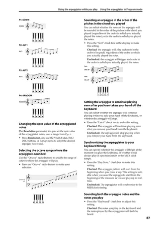 Using the arpeggiator while you play Using the arpeggiator in Program mode
87
P1: DOWN
P2: ALT1
P3: ALT2
P4: RANDOM
Changing the note value of the arpeggiated
notes
The Resolution parameter lets you set the note value 
of the arpeggiated notes, over a range from 3– .
• Press Resolution, and use the VALUE dial, INC/
DEC buttons, or popup menu to select the desired 
arpeggio note value.
Selecting the octave range where the
arpeggio is sounded
Use the “Octave” radio buttons to specify the range of 
octaves where the arpeggio will play.
• Press an “Octave” radio button to make your 
selection.
Sounding an arpeggio in the order of the
pitches in the chord you played
You can select whether the notes of the arpeggio will 
be sounded in the order of the pitches in the chord you 
played (regardless of the order in which you actually 
played the notes), or in the order in which you played 
the notes.
• Press the “Sort” check box in the display to make 
this setting.
Checked: the arpeggio will play each note in the 
order of its pitch, regardless of the order in which 
you actually played the notes.
Unchecked: the arpeggio will trigger each note in 
the order in which you actually played the notes.
Setting the arpeggio to continue playing
even after you have taken your hand off the
keyboard
You can select whether the arpeggio will continue 
playing when you take your hand off the keyboard, or 
whether the arpeggio will stop.
• Press the “Latch” check box to make this setting.
Checked: The arpeggio will continue playing even 
after you remove your hand from the keyboard.
Unchecked: The arpeggio will stop playing when 
you remove your hand from the keyboard.
Synchronizing the arpeggiator to your
keyboard timing
You can specify whether the arpeggio will begin at the 
moment you play the keyboard, or whether it will 
always play in synchronization to the MIDI clock 
tempo.
• Press the “Key Sync.” check box to make this 
setting.
Checked: The arpeggio pattern will start from the 
beginning when you press a key. This setting is suit‐
able when you want the arpeggio to start from the 
beginning of the measure as you are playing in real‐
time.
Unchecked: The arpeggiator will synchronize to the 
MIDI clock timing.
Sounding both the arpeggio notes and the
notes you play
• Press the “Keyboard” check box to adjust this 
setting.
Checked: The notes you play on the keyboard and 
the notes played by the arpeggiator will both be 
heard.
DOWN
ALT1
ALT2
RANDOM
Octave: 4
UP
ON, UP
Sort
OFF, UP
Sort
1 3 2 4
 