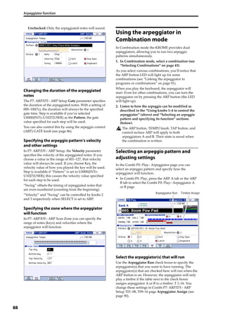 Arpeggiator function
88
Unchecked: Only the arpeggiated notes will sound.
Changing the duration of the arpeggiated
notes
The P7: ARP/DT– ARP Setup Gate parameter specifies 
the duration of the arpeggiated notes. With a setting of 
000–100(%), the duration will always be the specified 
gate time. Step is available if you’ve selected 
U0000(INT)–U1027(USER) as the Pattern; the gate 
value specified for each step will be used.
You can also control this by using the arpeggio control 
(ARP) GATE knob (see page 86).
Specifying the arpeggio pattern’s velocity
and other settings
In P7: ARP/DT– ARP Setup, the Velocity parameter 
specifies the velocity of the arpeggiated notes. If you 
choose a value in the range of 001–127, that velocity 
value will always be used. If you choose Key, the 
velocity value of how you played the key will be used. 
Step is available if “Pattern” is set to U0000(INT)–
U1027(USER); this causes the velocity value specified 
for each step to be used.
“Swing” offsets the timing of arpeggiated notes that 
are even‐numbered (counting from the beginning).
“Velocity” and “Swing” can be controlled by knobs 2 
and 3 respectively when SELECT is set to ARP.
Specifying the zone where the arpeggiator
will function
In P7: ARP/DT– ARP Scan Zone you can specify the 
range of notes (keys) and velocities where the 
arpeggiator will function.
Using the arpeggiator in
Combination mode
In Combination mode the KROME provides dual 
arpeggiators, allowing you to run two arpeggio 
patterns simultaneously.
1. In Combination mode, select a combination (see 
“Selecting Combinations” on page 43).
As you select various combinations, you’ll notice that 
the ARP button LED will light up for some 
combinations (see “Linking the arpeggiator to 
programs or combinations” on page 91).
When you play the keyboard, the arpeggiator will 
start. Even for other combinations, you can turn the 
arpeggiator on by pressing the ARP button (the LED 
will light up).
2. Listen to how the arpeggio can be modified as 
described in the “Using knobs 1–4 to control the 
arpeggiator” (above) and “Selecting an arpeggio 
pattern and specifying its function” sections 
(below).
The ARP button, TEMPO knob, TAP button, and 
control surface ARP will apply to both 
arpeggiators A and B. Their state is saved when 
the combination is written.
Selecting an arpeggio pattern and
adjusting settings
In the Combi P0: Play– Arpeggiator page you can 
select an arpeggio pattern and specify how the 
arpeggiator will function.
• In Combi P0: Play, press the ARP A tab or the ARP 
B tab to select the Combi P0: Play– Arpeggiator A 
or B page.
Select the arpeggiator(s) that will run
Use the Arpeggiator Run check boxes to specify the 
arpeggiator(s) that you want to have running. The 
arpeggiator(s) that are checked here will run when the 
ARP button is on. However, the arpeggiator will only 
play a timbre if the table next to the check boxes 
assigns arpeggiator A or B to a timbre: T 1–16. You 
change these settings in Combi P7: ARP/DT– ARP 
Setup T01–08, T09–16 page Arpeggiator Assign (see 
page 90). 
Timbre AssignArpeggiator Run
 