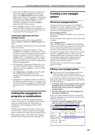 Using the arpeggiator while you play Linking the arpeggiator to programs or combinations
91
• Notes from any MIDI channel that is assigned to a 
timbre will trigger the arpeggiator. In this case, 
these will be MIDI Channel 02 and Gch (global 
MIDI channel). When the arpeggiator is on, playing 
the keyboard will trigger arpeggiator A, which is 
assigned to timbre 16 (Gch). Timbre 2 will be 
sounded by arpeggiator A. Since the Status of 
timbre 16 is Off, it will not sound.
• Since the Status of timbre 16 is Off, it will not 
sound, regardless of whether the arpeggiator is on 
or off. It is a dummy timbre that causes timbre 2 to 
sound only when the arpeggiator is on.
Combination A005: Boom Pow Pad
(Category: Synth)
Before you play, make sure that the global MIDI 
channel (Global P1: MIDI Basic MIDI Channel) is set 
to 01.
Select combination A005: Boom Pow Pad, turn the ARP 
button on, and play.
• Arpeggiator A is assigned to timbres 1–5, and 
arpeggiator B is assigned to timbres 6 and 7. When 
you press any note of the entire keyboard, the drum 
programs of timbres 1–4 will be sounded by the 
arpeggio pattern of arpeggiator A. When you play 
the B3 or a lower note on the keyboard, the synth 
programs of timbres 6 and 7 will be sounded by the 
backing arpeggio pattern.
• The arpeggiator A parameters “Bottom Key” and 
“Top Key” (Combi P7: ARP/DT– ARP Scan Zone 
page) are set so that arpeggiator A will run for the 
entire keyboard.
• The B Bottom Key and Top Key (Combi P7: ARP/
DT– ARP Scan Zone page) are set so that 
arpeggiators B will function only for the note B3 
and below.
• Arpeggiator A is assigned to timbre 5 as well, but 
this setting is so that the timbre 1 to 4 program will 
sound only when the arpeggiator is on. Refer to the 
preceding section “Combination Bossa Rose (SW1/
2).”
Linking the arpeggiator to
programs or combinations
You can specify whether the arpeggiator settings 
written to a program or combination will be recalled 
when you switch programs or combinations, or 
whether the current arpeggiator settings will be 
maintained.
With the factory settings, the former is selected. Use 
the latter when you want to keep the same arpeggio 
pattern running, and change only the program sound.
This setting is made in “Load ARP when changing” 
(Global P0: Basic Setup, Basic page). (See page 110)
Creating a user arpeggio
pattern
About user arpeggio patterns
The patterns that can be selected on the KROME’s 
arpeggiator are called “arpeggio patterns.” There are 
two types of arpeggio patterns: preset arpeggio 
patterns and user arpeggio patterns.
Preset arpeggio patterns:
There are five patterns; UP, DOWN, ALT1, ALT2, and 
RANDOM.
The functionality of these patterns is fixed, and cannot 
be edited.
User arpeggio patterns:
There are 1028 patterns ‐ U0000(INT)–U1027(USER) ‐ 
which can develop chords or phrases in a wide variety 
of ways, based on the pitches that you play on the 
keyboard or the timing with which you play them.
In Global P6: Arpeggio Pattern, Setup you can modify 
these user arpeggio patterns, or create a new user 
arpeggio pattern from an initialized condition. Edited 
user arpeggio patterns can be written to internal 
memory areas U0000(INT)–U1027(USER) (see 
page 221 of the Parameter Guide).
In Media mode, you can also save user arpeggio 
patterns to media.
Editing a user arpeggio pattern
If you want to edit a user arpeggio pattern, you 
must first make sure that memory protect is 
unchecked. (See page 197 of the Parameter Guide)
If you enter this mode from the Program mode, your 
editing will apply to the arpeggio pattern specified for 
the selected program.
1. In Program mode, select a program which uses the 
arpeggio pattern you wish to edit, or a program 
that you wish to use as a basis for editing the 
arpeggio pattern.
2. Press the ARP button to turn the arpeggiator on 
(the button will light up).
Even if you entered Global mode from a program in 
which the arpeggiator was turned off, you can use the 
ARP button to turn it on.
3. Select the Global P6: Arpeggio Pattern– Setup 
page (see page 211 of the Parameter Guide).
 