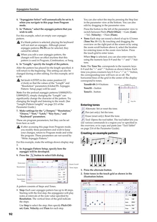 Arpeggiator function
92
4. “Arpeggiator Select” will automatically be set to A 
when you navigate to this page from Program 
mode.
5. In “Pattern,” select the arpeggio pattern that you 
wish to edit.
For this example, select an empty user arpeggio 
pattern.
If a blank pattern is selected, playing the keyboard 
will not start an arpeggio. Although preset 
arpeggio patterns P0–P4 can be selected, they 
cannot be edited.
When you edit a user arpeggio pattern, the 
changes will have an effect anytime that this 
pattern is used in Program, Combination, or Song.
6. In “Length,” specify the length of the pattern.
After the pattern has played for the length specified, it 
will return to the beginning. This setting can also be 
changed during or after editing. For this example, set it 
to 08.
Set knob 4 (STEP) to the center position (12 
o’clock) so that the values of the “Length” and 
“Resolution” parameters (Global P6: Arpeggio 
Pattern‐ Setup page) will be used.
Note: For the preload arpeggio patterns U0000(INT)–
U0899(INT), simply changing the “Length” can 
significantly change the character of the pattern. Try 
changing the length and listening to the result. (See 
“Length (Pattern Length)” on page 211 of the 
Parameter Guide.) 
7. Make settings for the “ (Tempo),” “Resolution,” 
“Octave,” “Sort,” “Latch,” “Key Sync.,” and 
“Keyboard” parameters.
These are program parameters, but they can be set 
from here as well.
If after accessing this page from Program mode, 
you modify these parameters and wish to keep 
your changes, return to Program mode and write 
the program. These parameters are not saved by 
“Write Arpeggio Pattern.”
For this example, make the settings shown display step 
3.
8. In Arpeggio Pattern Setup, specify how the 
arpeggio will be developed.
9. Press the   button to select Edit dialog.
A pattern consists of Steps and Tones.
• Step: Each user arpeggio pattern has up to 48 steps. 
Starting with the first step, the arpeggiator will play 
notes at intervals of the note value specified by 
Resolution. The vertical lines of the grid indicate 
the steps.
Use Step to select the step; then specify Pitch Off‐
set, Gate, Velocity and Flam for each step.
You can also select the step by pressing the Step line 
in the parameter view at the bottom. You can also 
edit by dragging in the parameter view.
Press the button to the left of the parameter view to 
switch between Pitch (Pitch Offset) → Gate (Gate) 
→ Vel. (Velocity) → Flam (Flam).
• Tone: Each step can sound a chord of up to 12 tones 
(Tone No. 00–11). By touching and dragging the 
overview on the right part of the screen or by using 
the zoom scroll buttons above it, select the location 
for entering tones in the zoom view below. Press 
the touch grid to enter tones.
When Step is selected, you can also enter tones by 
using the numeric keys 0–9 and the “–” and “.” but‐
tons.
Note: The Tone No. corresponds to the numeric keys 
0–9 and the “–” and “.” buttons as shown below. Each 
time you press a numeric key 0–9 or a “–” or “.” button, 
the corresponding tone will turn on or off. The 
horizontal lines of the grid in the center of the display 
correspond to tones.
Tone00–09: 0–9 buttons
Tone10: – button
Tone11: . button
Entering tones
 Alternate: Set or reset the tone.
 Pen (set only): Set the tone.
 Erase (reset only): Reset the tone.
 Tool: Opens the tool tablet. The tool tablet lets you 
use various commands in a region you’ve specified in 
the overview, or to copy and paste (see “Tool Tablet” 
on page 214 of the Parameter Guide).
Creating an example pattern
1. Press the alternate button.
2. Enter tones in the touch grid as shown in the 
illustration below.
Overview
Resolution Tone Input
Touch Grid
Parameter
View
Zoom Scroll
Tone No.
01
Step No.
Length: 8
05
 