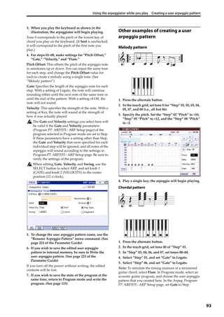 Using the arpeggiator while you play Creating a user arpeggio pattern
93
3. When you play the keyboard as shown in the 
illustration, the arpeggiator will begin playing.
Tone 0 corresponds to the pitch of the lowest key of 
chord you play on the keyboard. (If Sort is unchecked, 
it will correspond to the pitch of the first note you 
play.)
4. For steps 01–08, make settings for “Pitch Offset,” 
“Gate,” “Velocity,” and “Flam.”
Pitch Offset: This offsets the pitch of the arpeggio note 
in semitones up or down. You can input the same tone 
for each step, and change the Pitch Offset value for 
each to create a melody using a single tone. (See 
“Melody pattern”) 
Gate: Specifies the length of the arpeggio note for each 
step. With a setting of Legato, the note will continue 
sounding either until the next note of the same tone or 
until the end of the pattern. With a setting of Off, the 
note will not sound.
Velocity: This specifies the strength of the note. With a 
setting of Key, the note will sound at the strength of 
how it was actually played.
The Gate and Velocity settings you select here will 
be valid if the Gate and Velocity parameters 
(Program P7: ARP/DT– ARP Setup page) of the 
program selected in Program mode are set to Step. 
If these parameters have a setting other than Step, 
the Gate and Velocity that were specified for each 
individual step will be ignored, and all notes of the 
arpeggio will sound according to the settings in 
Program P7: ARP/DT– ARP Setup page. Be sure to 
verify the settings of the program.
When editing Gate, Velocity, and Swing, use the 
SELECT button to select ARP, and set knob 1 
(GATE) and knob 2 (VELOCITY) to the center 
position (12 o’clock).
5. To change the user arpeggio pattern name, use the 
“Rename Arpeggio Pattern” menu command. (See 
page 221 of the Parameter Guide)
6. If you wish to save the edited user arpeggio 
pattern to internal memory, be sure to Write the 
user arpeggio pattern. (See page 221 of the 
Parameter Guide)
If you turn off the power without writing, the edited 
contents will be lost.
7. If you wish to save the state of the program at the 
same time, return to Program mode and write the 
program. (See page 115)
Other examples of creating a user
arpeggio pattern
Melody pattern
1. Press the alternate button.
2. In the touch grid, set tone 0 for “Step” 01, 02, 03, 04, 
05, 07, and 08 (i.e., all but 06).
3. Specify the pitch. Set the “Step” 02 “Pitch” to +10, 
“Step” 05 “Pitch” to +12, and the “Step” 08 “Pitch” 
to –2.
4. Play a single key; the arpeggio will begin playing.
Chordal pattern
1. Press the alternate button.
2. In the touch grid, set tone 00 of “Step” 01.
3. In “Step” 03, 04, 06, and 07, set tones 00–04.
4. Select “Step” 01, and set “Gate” to Legato.
5. Select “Step” 06, and set “Gate” to Legato.
Note: To simulate the timing nuances of a strummed 
guitar chord, select Flam. In Program mode, select an 
acoustic guitar program, and choose the user arpeggio 
pattern that you created here. In the Arpeg. Program 
P7: ARP/DT– ARP Setup page, set Gate to Step.
 